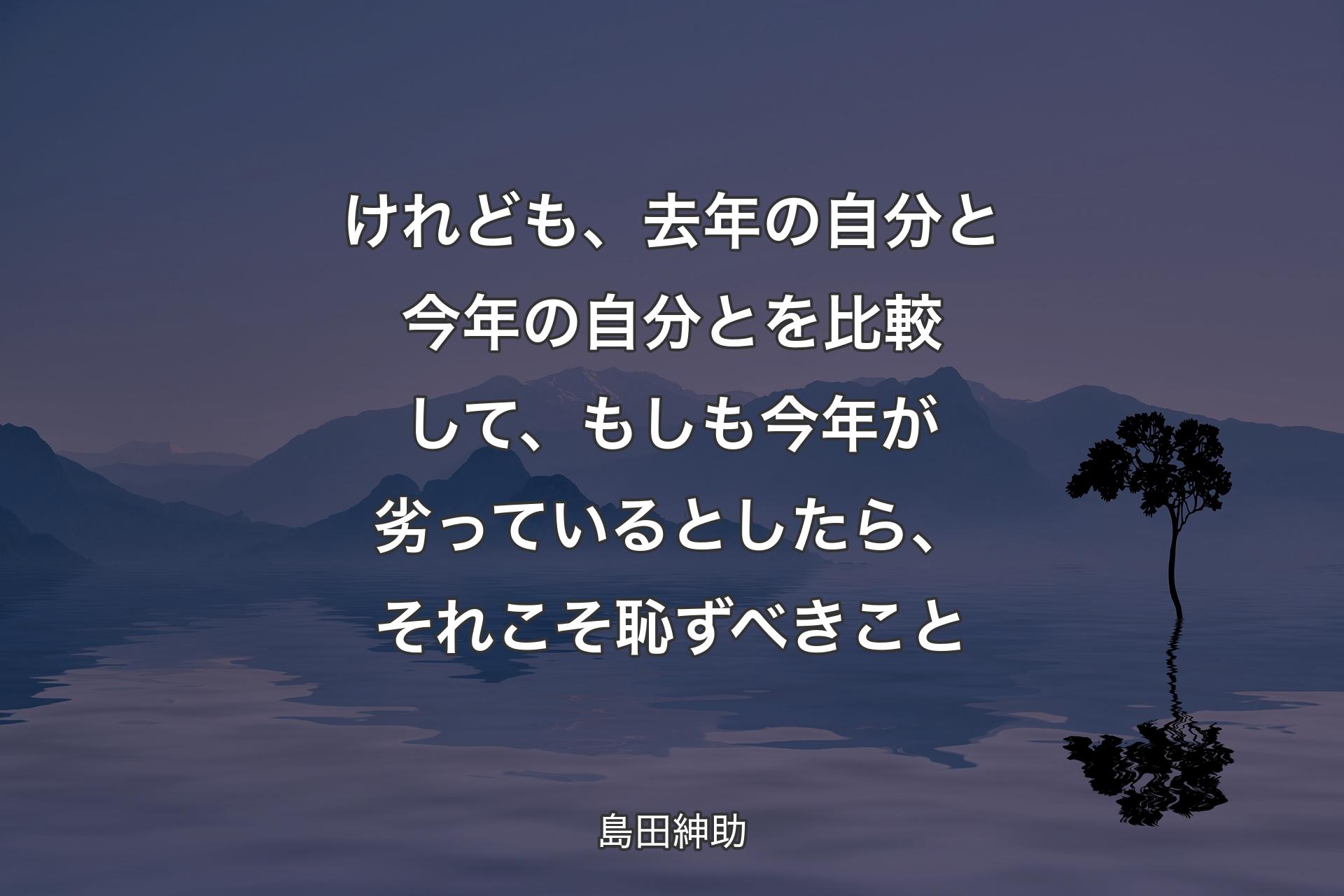 【背景4】けれども、去年の自分と今年の自分とを比較して、もしも今年が劣っているとしたら、それこそ恥ずべきこと - 島田紳助