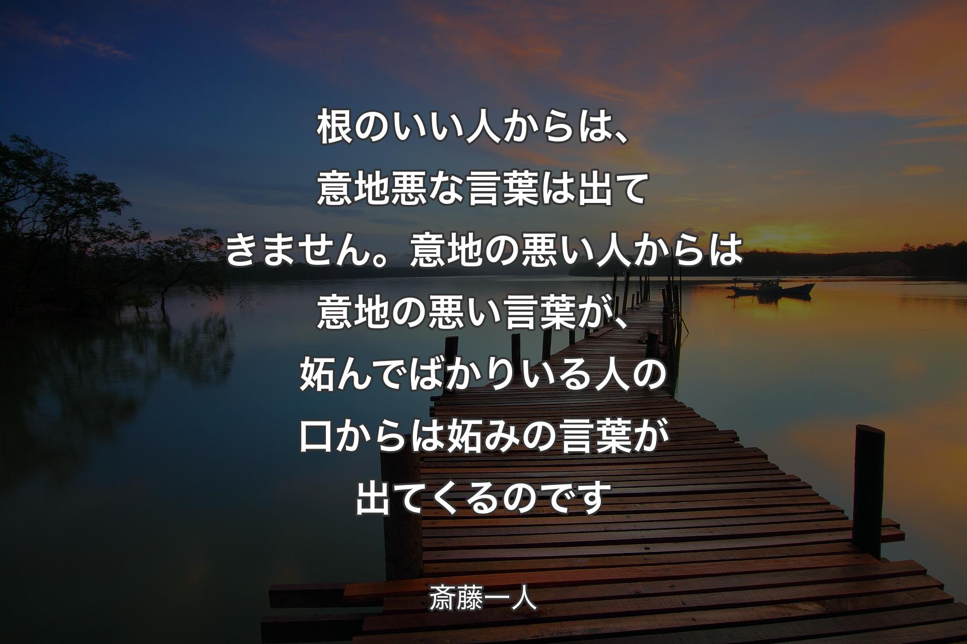 根のいい人からは、意地悪な言葉は出てきません。意地の悪い人からは意地の悪い言葉が、妬んでばかりいる人の口からは妬みの言葉が出てくるのです - 斎藤一人