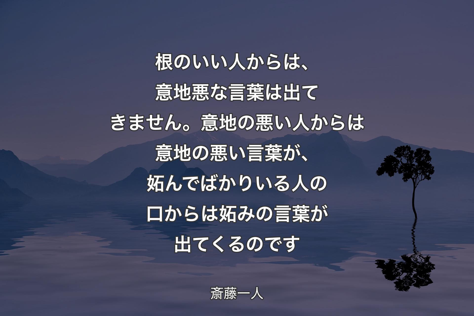 【背景4】根のいい人からは、意地悪な言葉は出てきません。意地の悪い人からは意地の悪い言葉が、妬んでばかりいる人の口からは妬みの言葉が出てくるのです - 斎藤一人