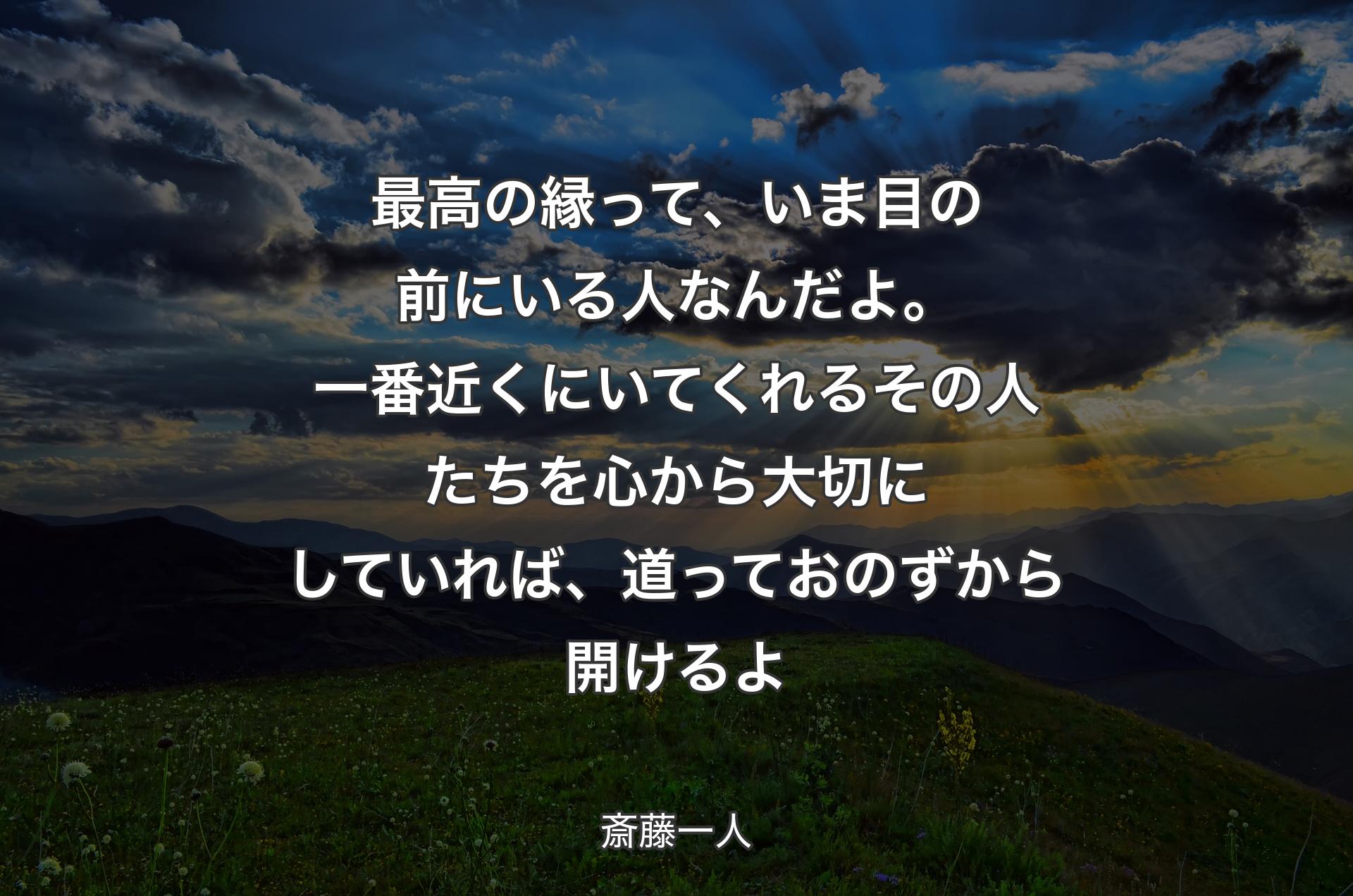 最高の縁って、いま目の前にいる人なんだよ。一番近くにいてくれるその人たちを心から大切にしていれば、道っておのずから開けるよ - 斎藤一人