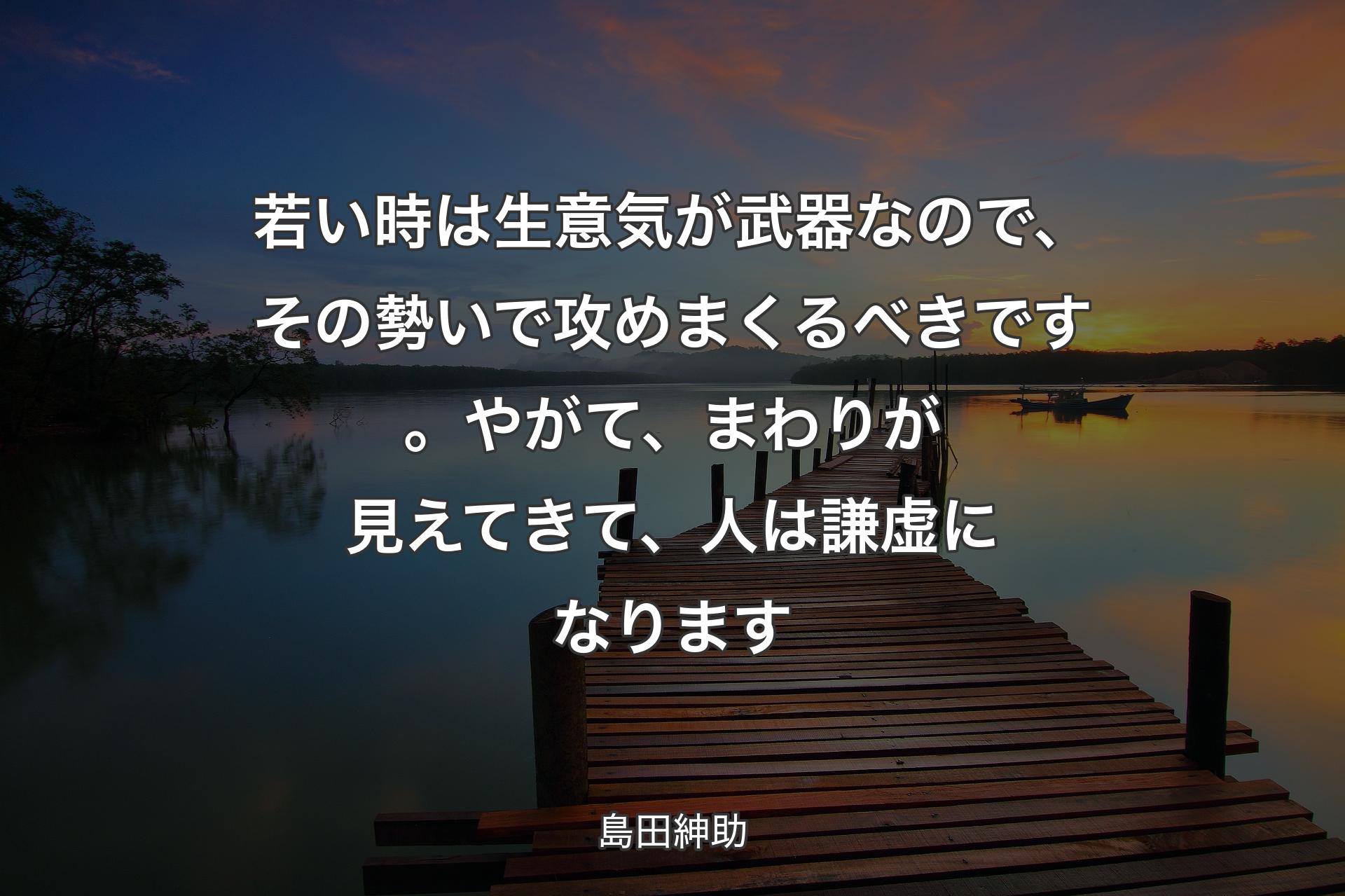 【背景3】若い時は生意気が武器なので、その勢いで攻めまくるべきです。やがて、まわりが見えてきて、人は謙虚になります - 島田紳助