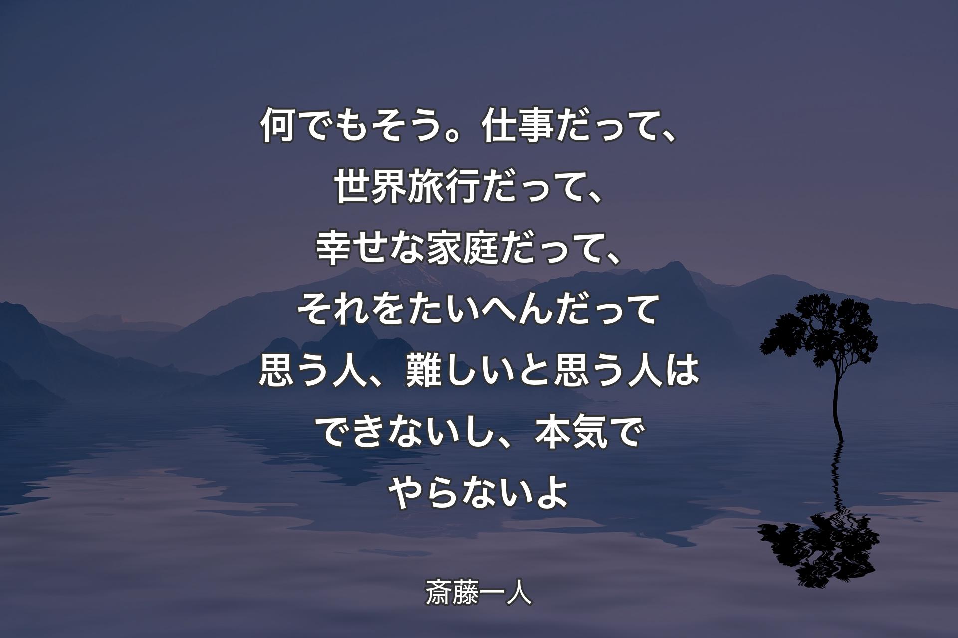 何でもそう。仕事だって、世界旅行だって、幸せな家庭だって、それをたいへんだって思う人、難しいと思う人はできないし、本気でやらないよ - 斎藤一人