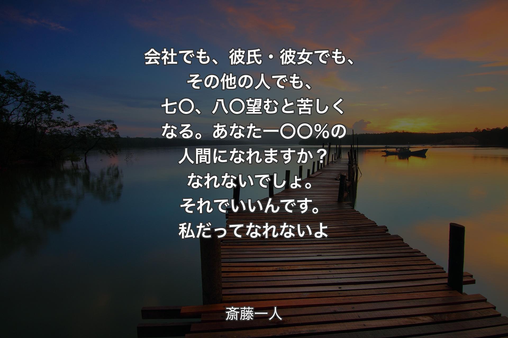 【背景3】会社でも、彼氏・彼女でも、その他の人でも、七〇、八〇望むと苦しくなる。あなた一〇〇％の人間になれますか？ 
なれないでしょ。それでいいんです。私だってなれないよ - 斎藤一人