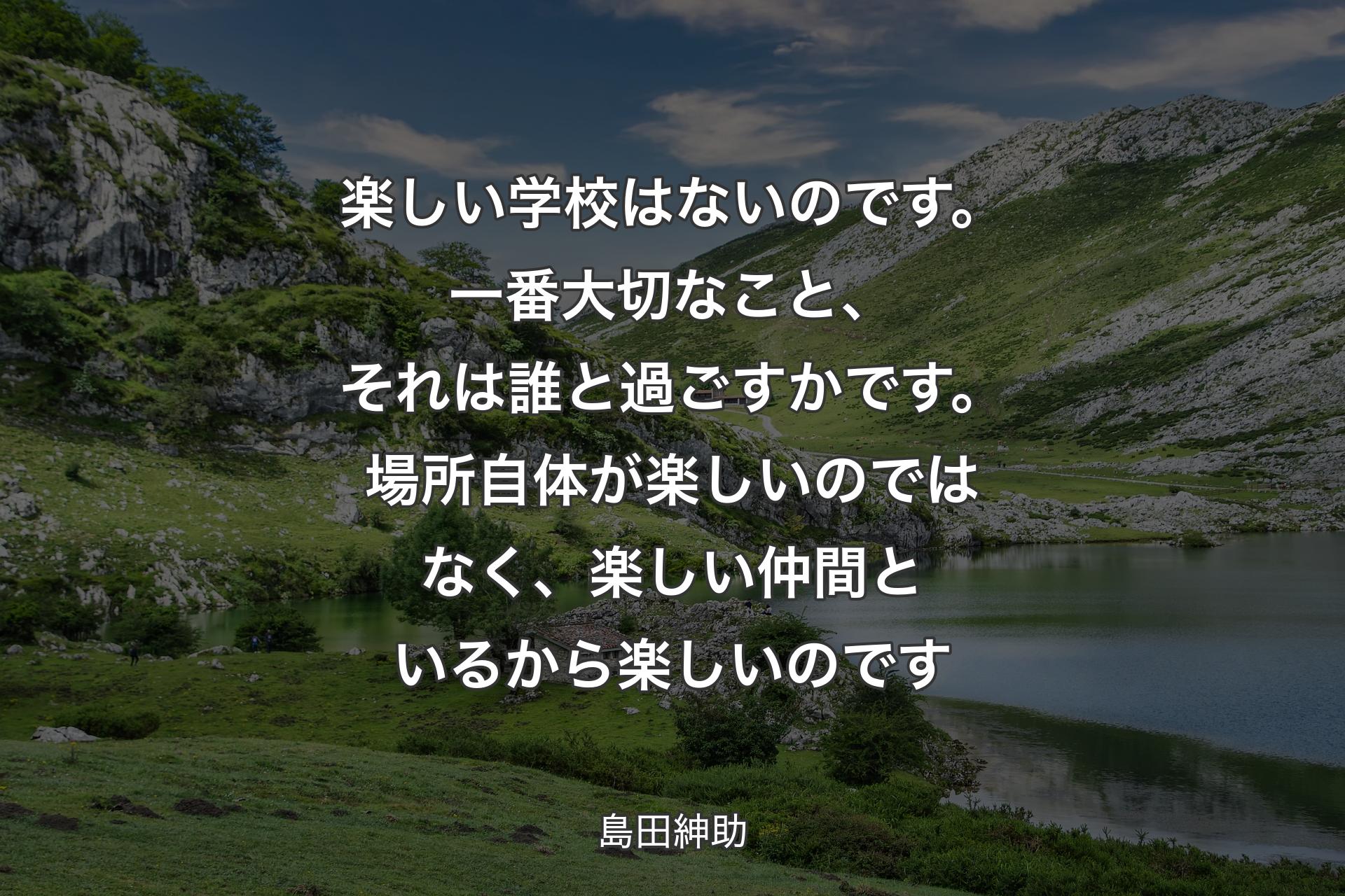 楽しい学校はないのです。一番大切なこと、それは誰と過ごすかです。場所自体が楽しいのではなく、楽しい仲間といるから楽しいのです - 島田紳助