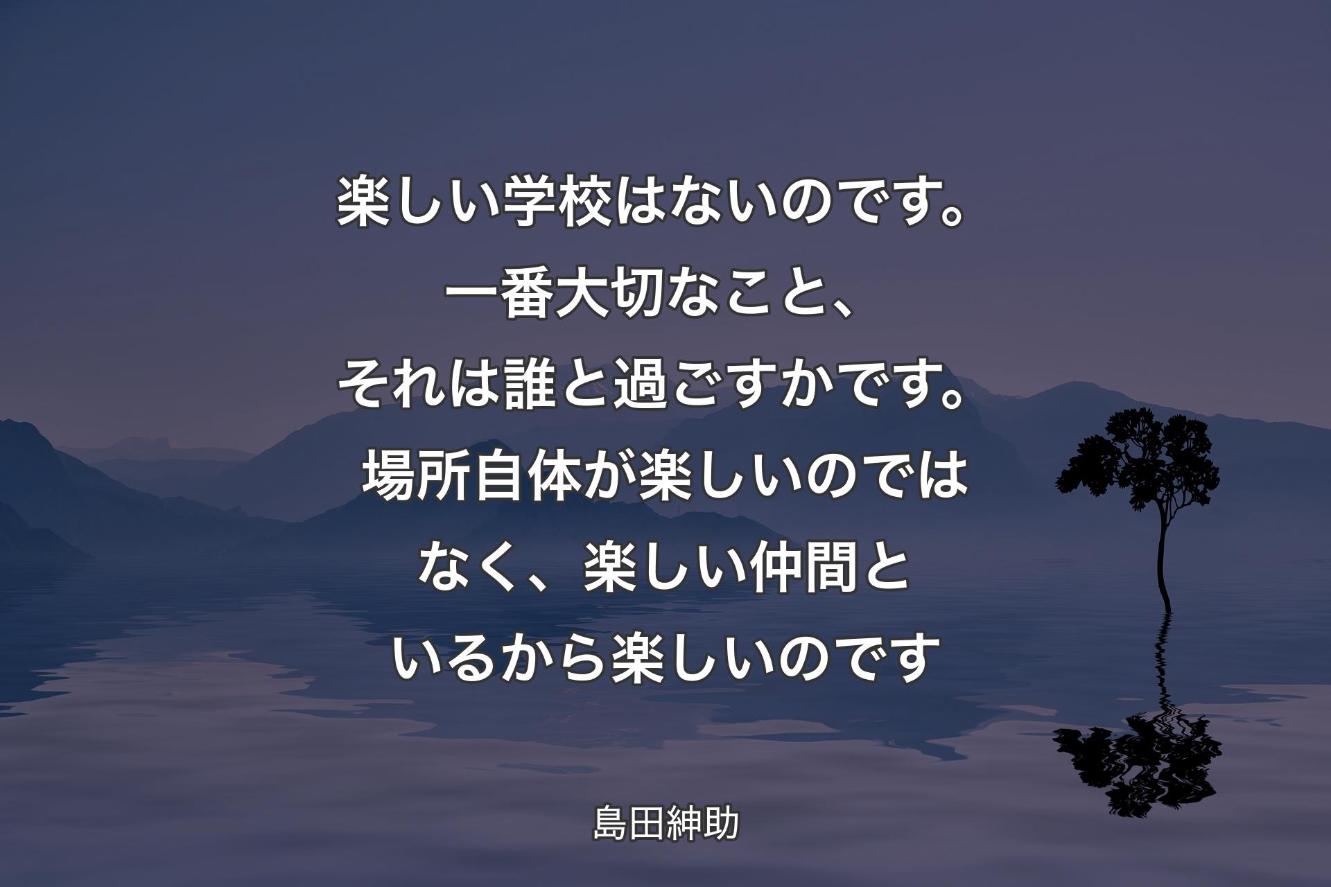 【背景4】楽しい学校はないのです。一番大切なこと、それは誰と過ごすかです。場所自体が楽しいのではなく、楽しい仲間といるから楽しいのです - 島田紳助