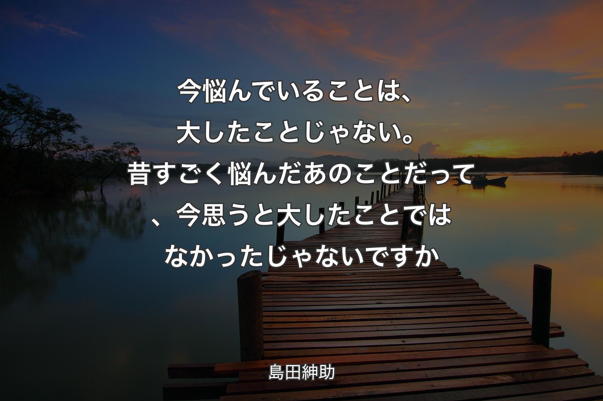 今悩んでいることは、大したことじゃない。昔すごく悩んだあのことだって、今思うと大したことではなかったじゃないですか - 島田紳助