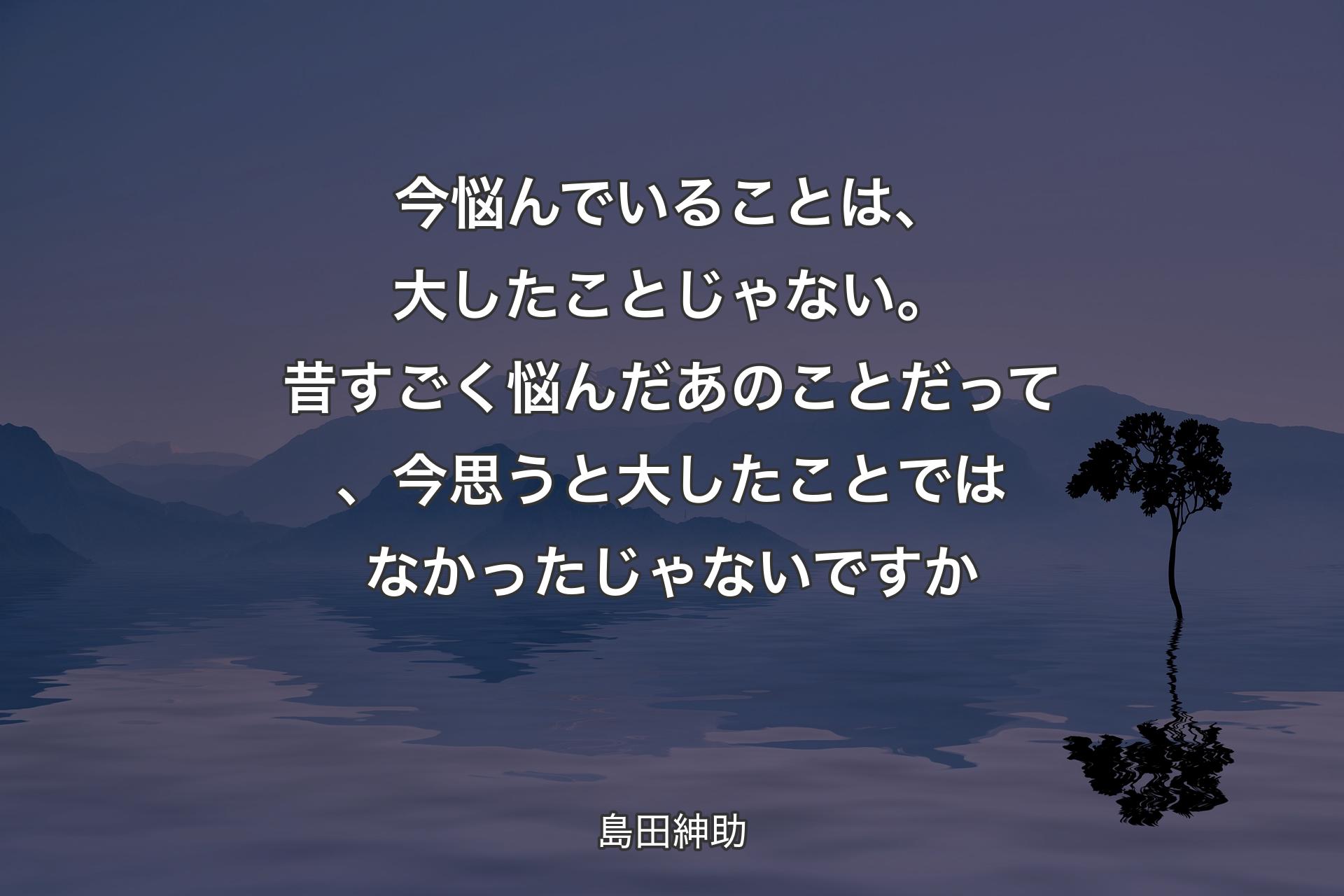 今悩んでいることは、大したことじゃない。昔すごく悩んだあのことだって、今思うと大したことではなかったじゃないですか - 島田紳助