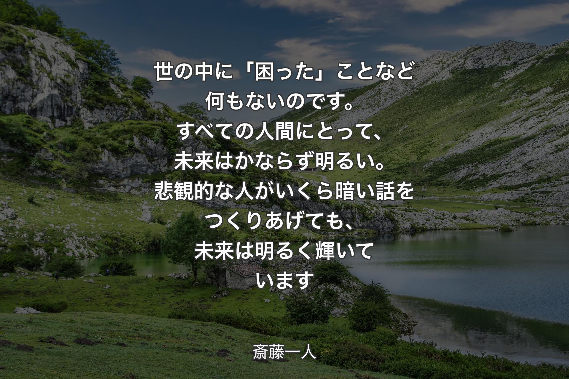 世の中に「困った」ことなど何もないのです。すべての人間にとって、未来はかならず明るい。悲観的な人がいくら暗い話をつくりあげても、未来は明るく輝いています - 斎藤一人