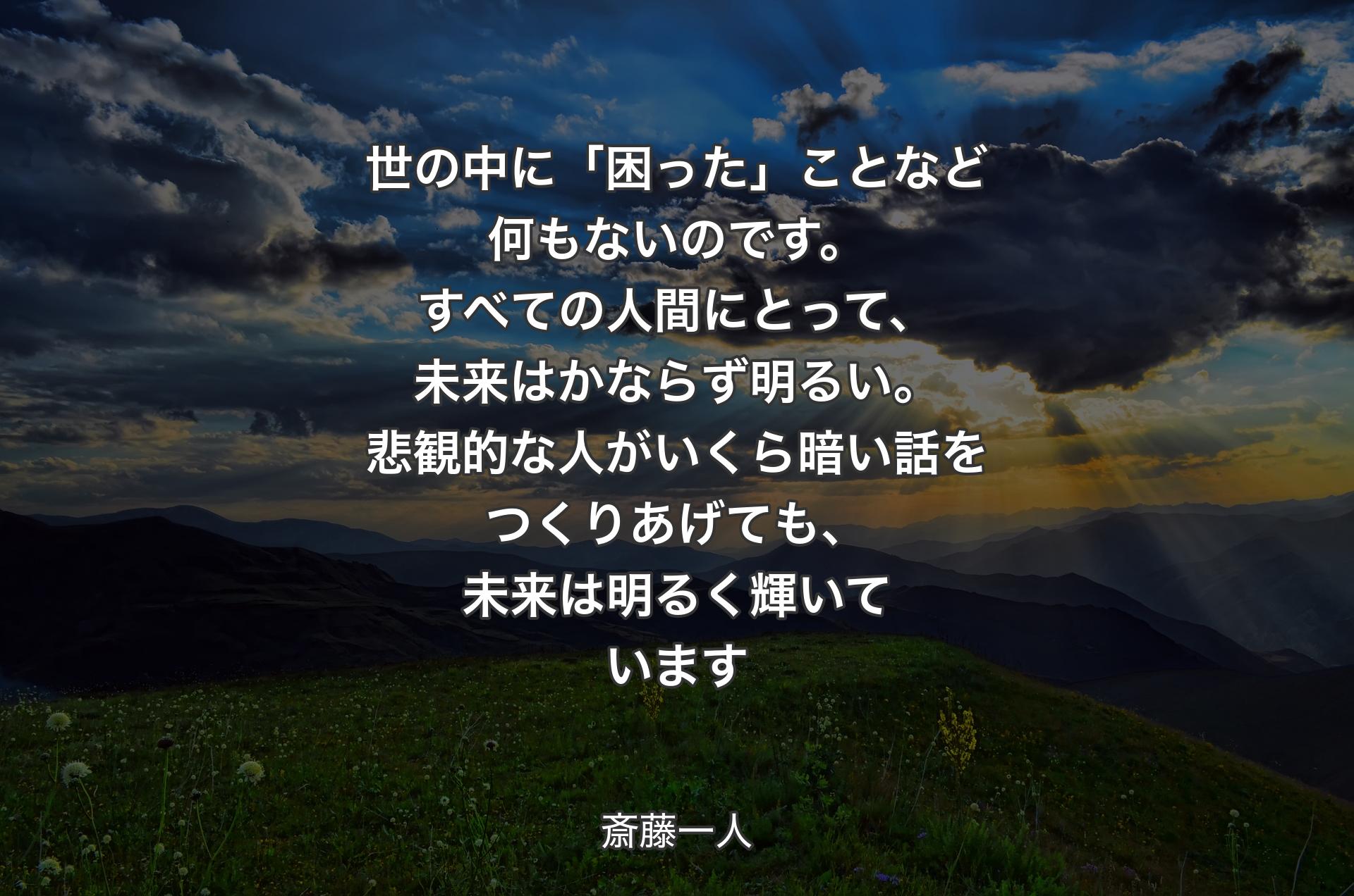 世の中に「困った」ことなど何もないのです。すべての人間にとって、未来はかならず明るい。悲観的な人がいくら暗い話をつくりあげても、未来は明るく輝いています - 斎藤一人