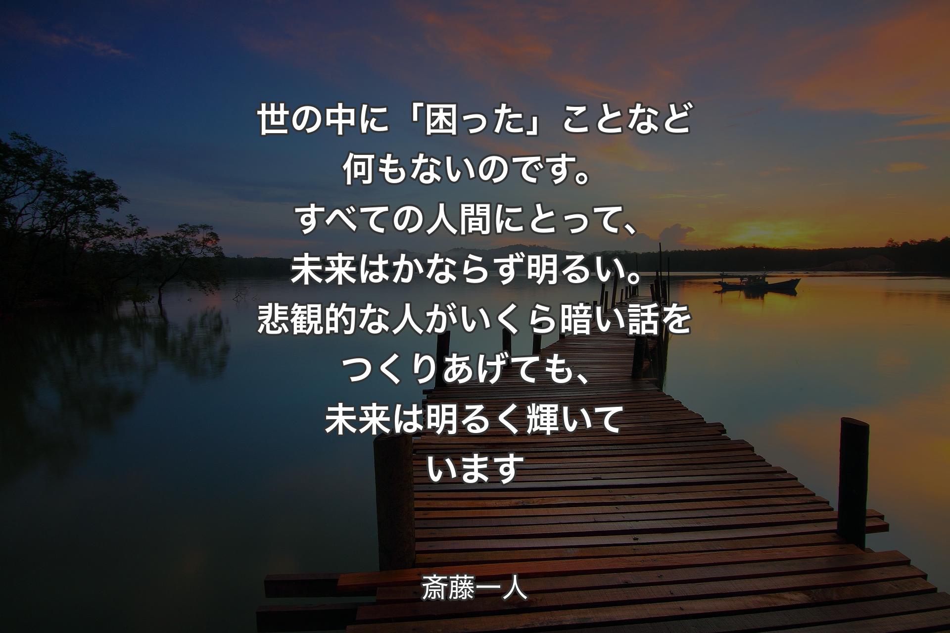 【背景3】世の中に「困った」ことなど何もないのです。すべての人間にとって、未来はかならず明るい。悲観的な人がいくら暗い話をつくりあげても、未来は明るく輝いています - 斎藤一人