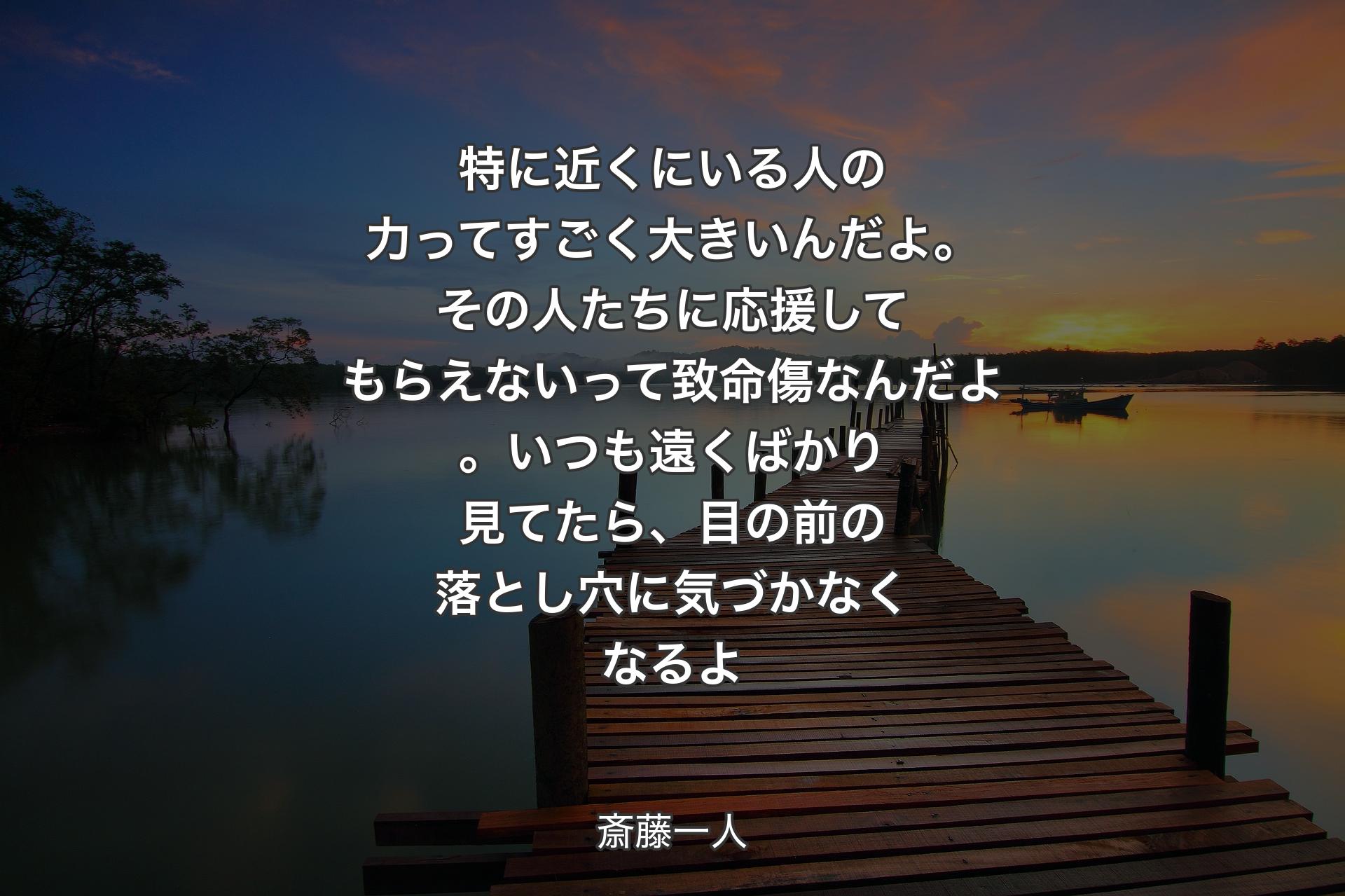 【背景3】特に近くにいる人の力ってすごく大きいんだよ。その人たちに応援してもらえないって致命傷なんだよ。いつも遠くばかり見てたら、目の前の落とし穴に気づかなくなるよ - 斎藤一人