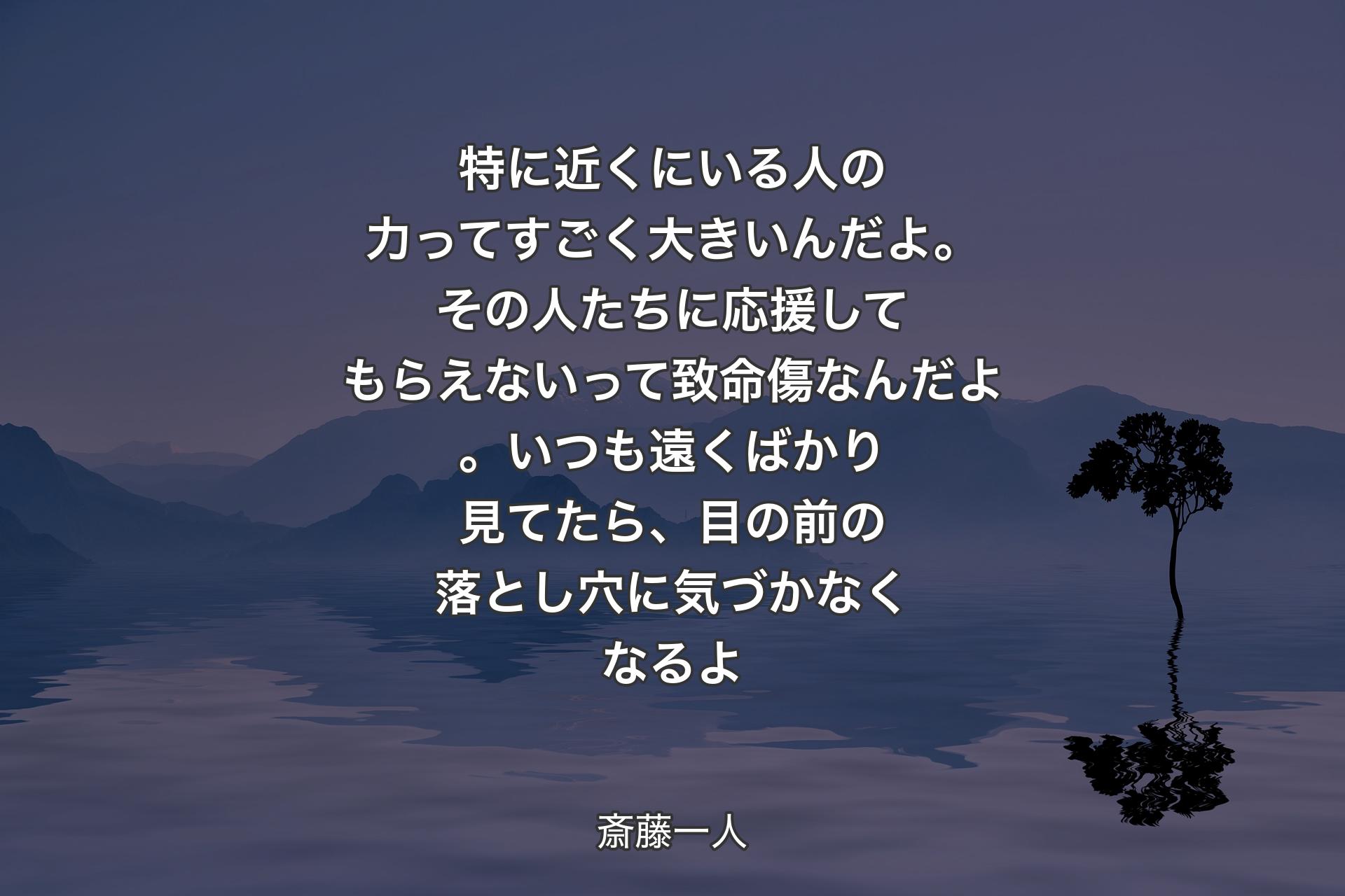 【背景4】特に近くにいる人の力ってすごく大きいんだよ。その人たちに応援してもらえないって致命傷なんだよ。いつも遠くばかり見てたら、目の前の落とし穴に気づかなくなるよ - 斎藤一人