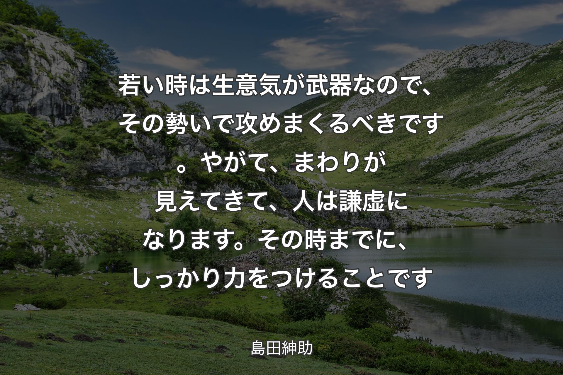 【背景1】若い時は生意気が武器なので、その勢いで攻めまくるべきです。やがて、まわりが見えてきて、人は謙虚になります。その時までに、しっかり力をつけることです - 島田紳助