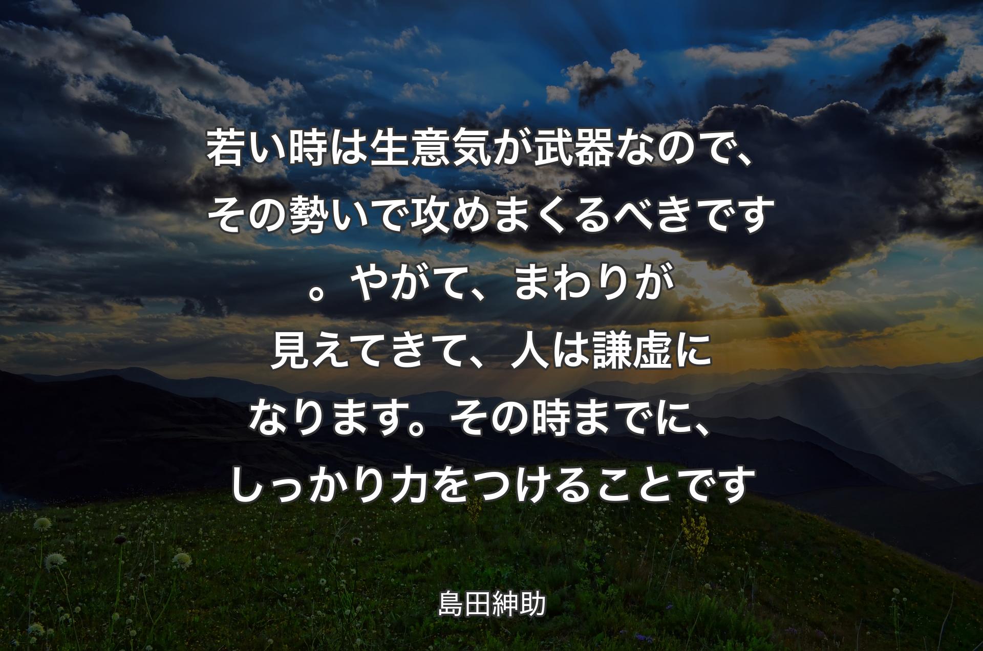 若い時は生意気が武器なので、その勢いで攻めまくるべきです。やがて、まわりが見えてきて、人は謙虚になります。その時までに、しっかり力をつけることです - 島田紳助