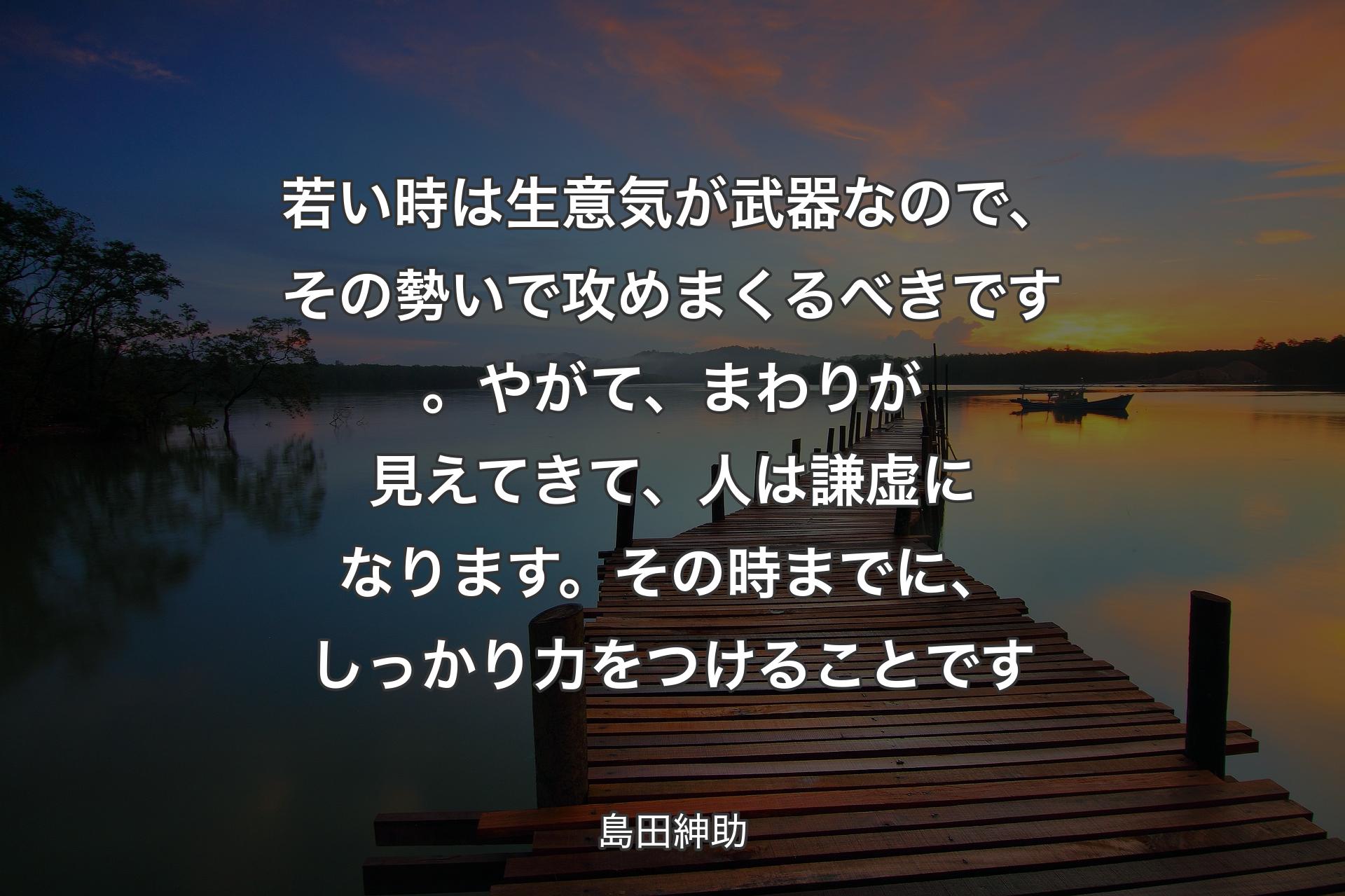 【背景3】若い時は生意気が武器なので、その勢いで攻めまくるべきです。やがて、まわりが見えてきて、人は謙虚になります。その時までに、しっかり力をつけることです - 島田紳助