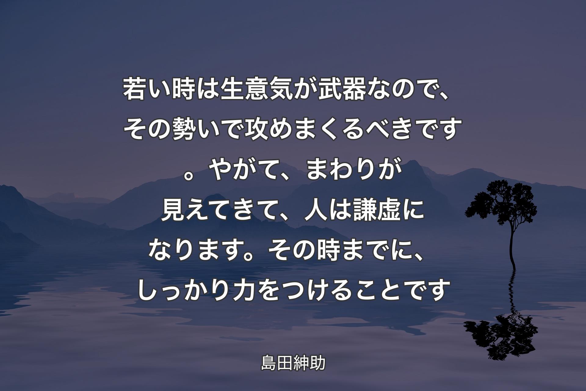 【背景4】若い時は生意気が武器なので、その勢いで攻めまくるべきです。やがて、まわりが見えてきて、人は謙虚になります。その時までに、しっかり力をつけることです - 島田紳助