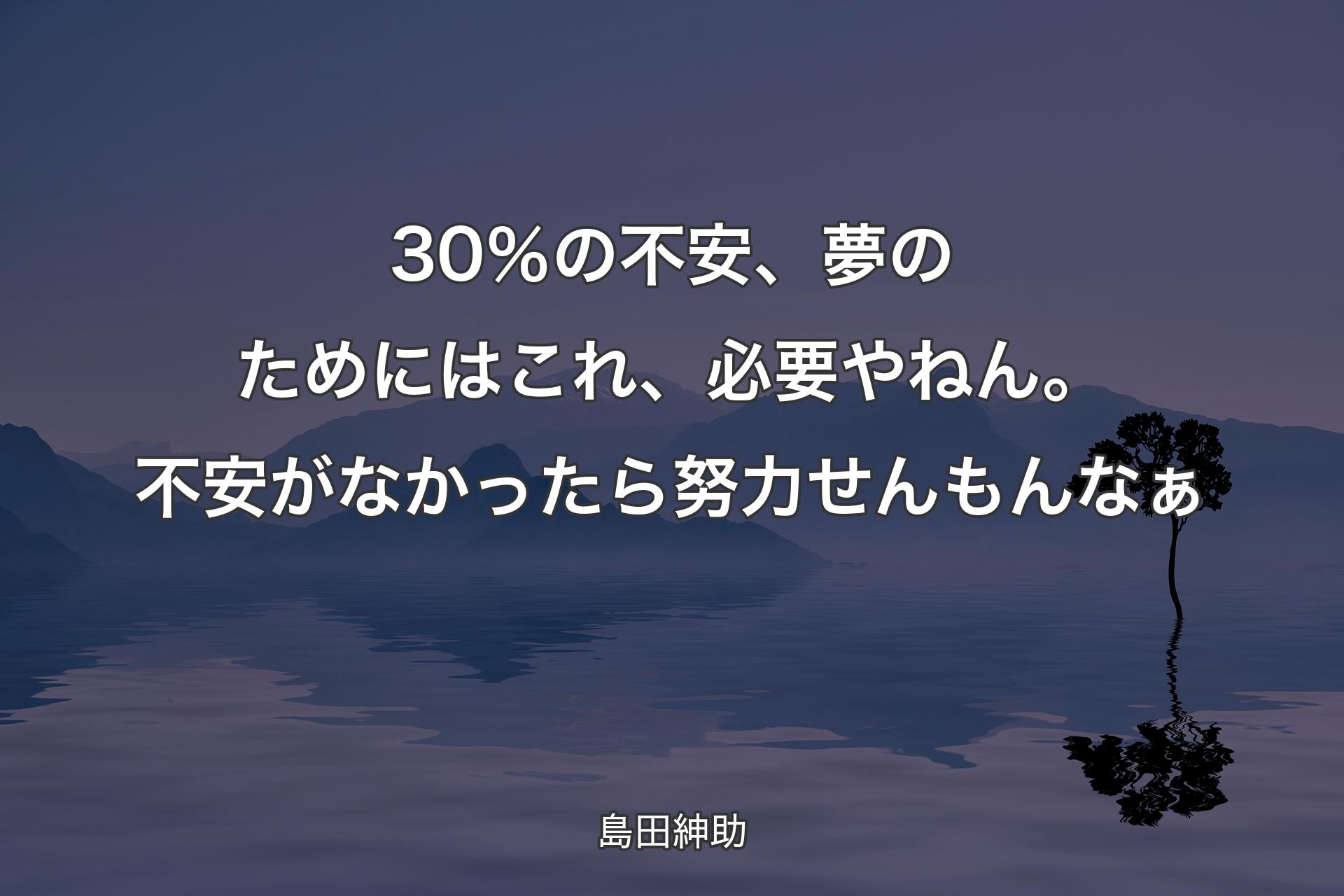 30％の不安、夢のためにはこれ、必要やねん。不安がなかったら努力せんもんなぁ - 島田紳助