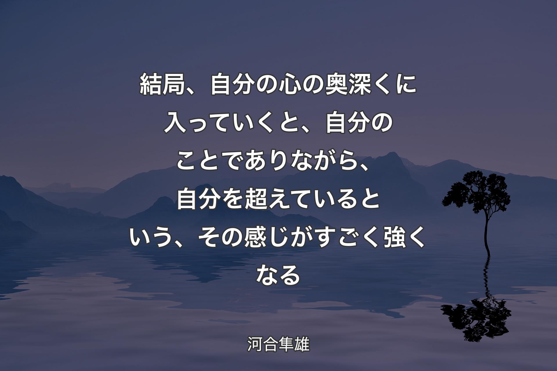 【背景4】結局、自分の心の奥深くに入っていくと、自分のことでありながら、自分を超えているという、その感じがすごく強くなる - 河合隼雄