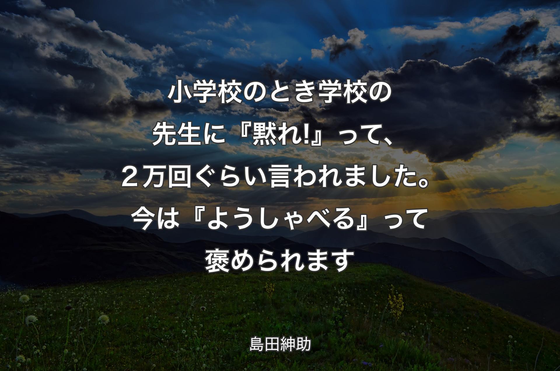 小学校のとき学校の先生に『黙れ!』って、２万回ぐらい言われました。今は『ようしゃべる』って褒められます - 島田紳助