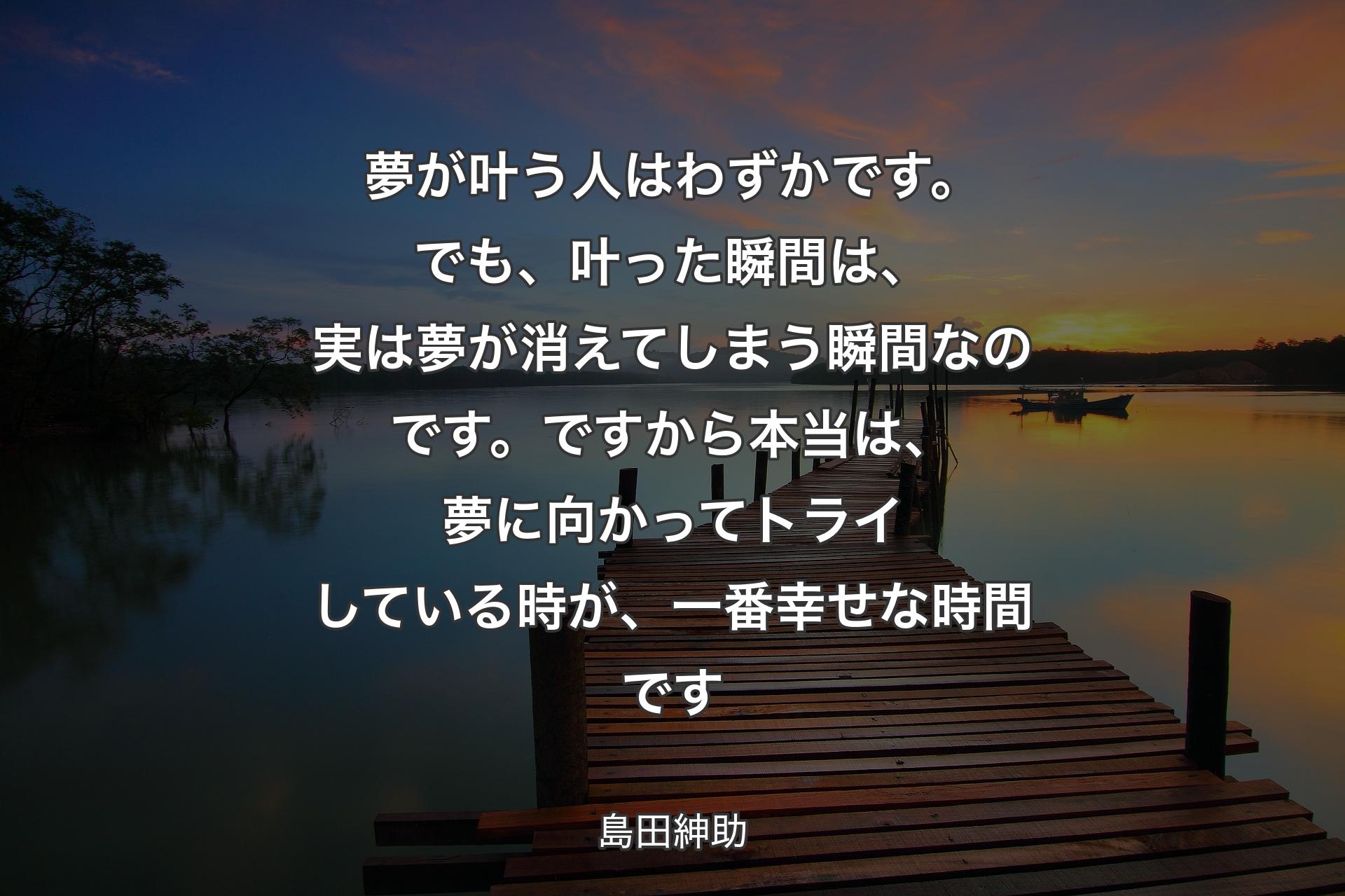 【背景3】夢が叶う人はわずかです。でも、叶った瞬間は、実は夢が消えてしまう瞬間なのです。ですから本当は、夢に向かってトライしている時が、一番幸せな時間です - 島田紳助