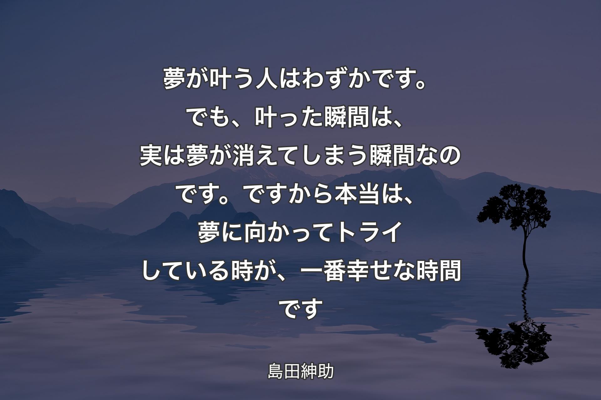 【背景4】夢が叶う人はわずかです。でも、叶った瞬間は、実は夢が消えてしまう瞬間なのです。ですから本当は、夢に向かってトライしている時が、一番幸せな時間です - 島田紳助