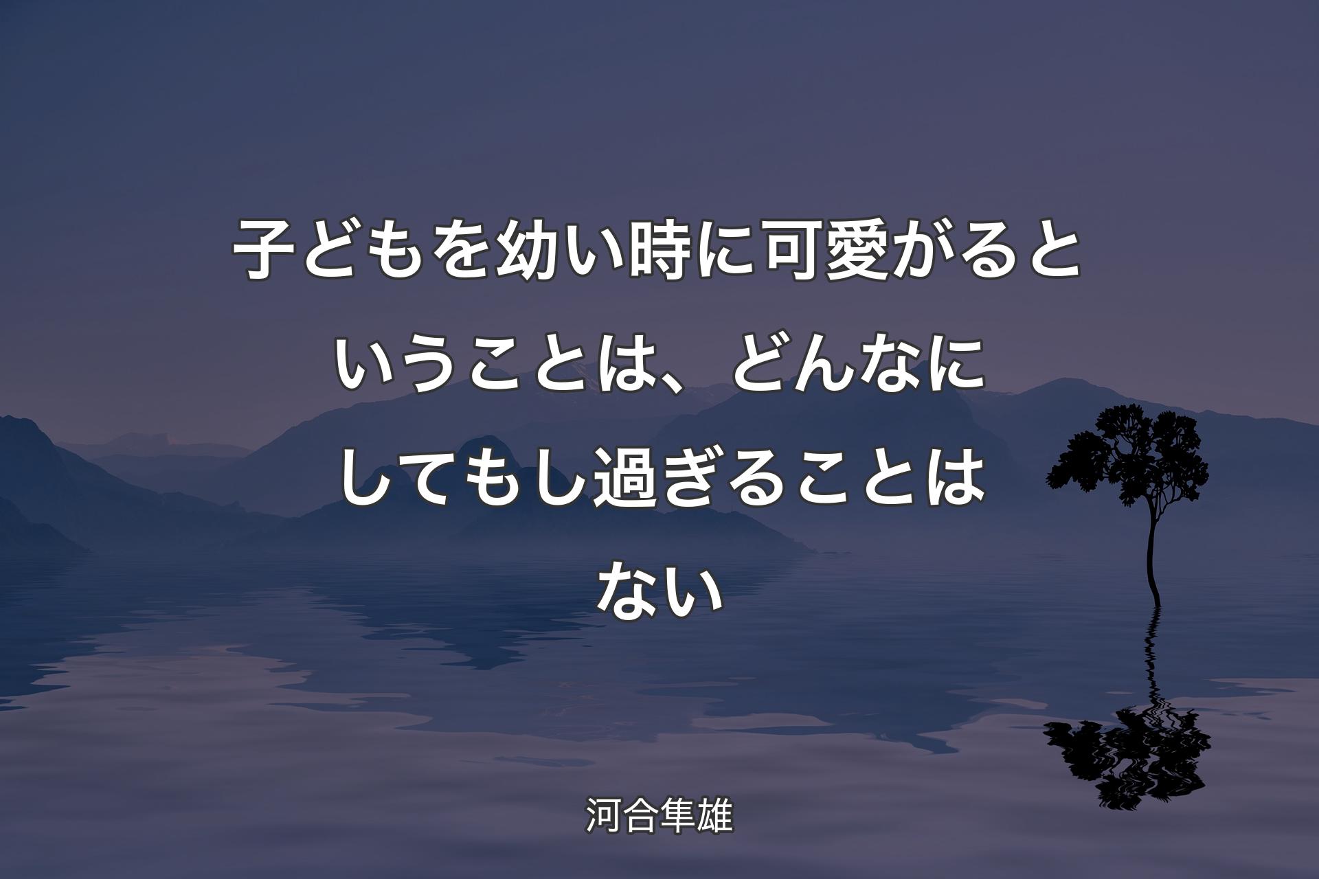 【背景4】子どもを幼い時に可愛がるということは、どんなにしてもし過ぎることはない - 河合隼雄