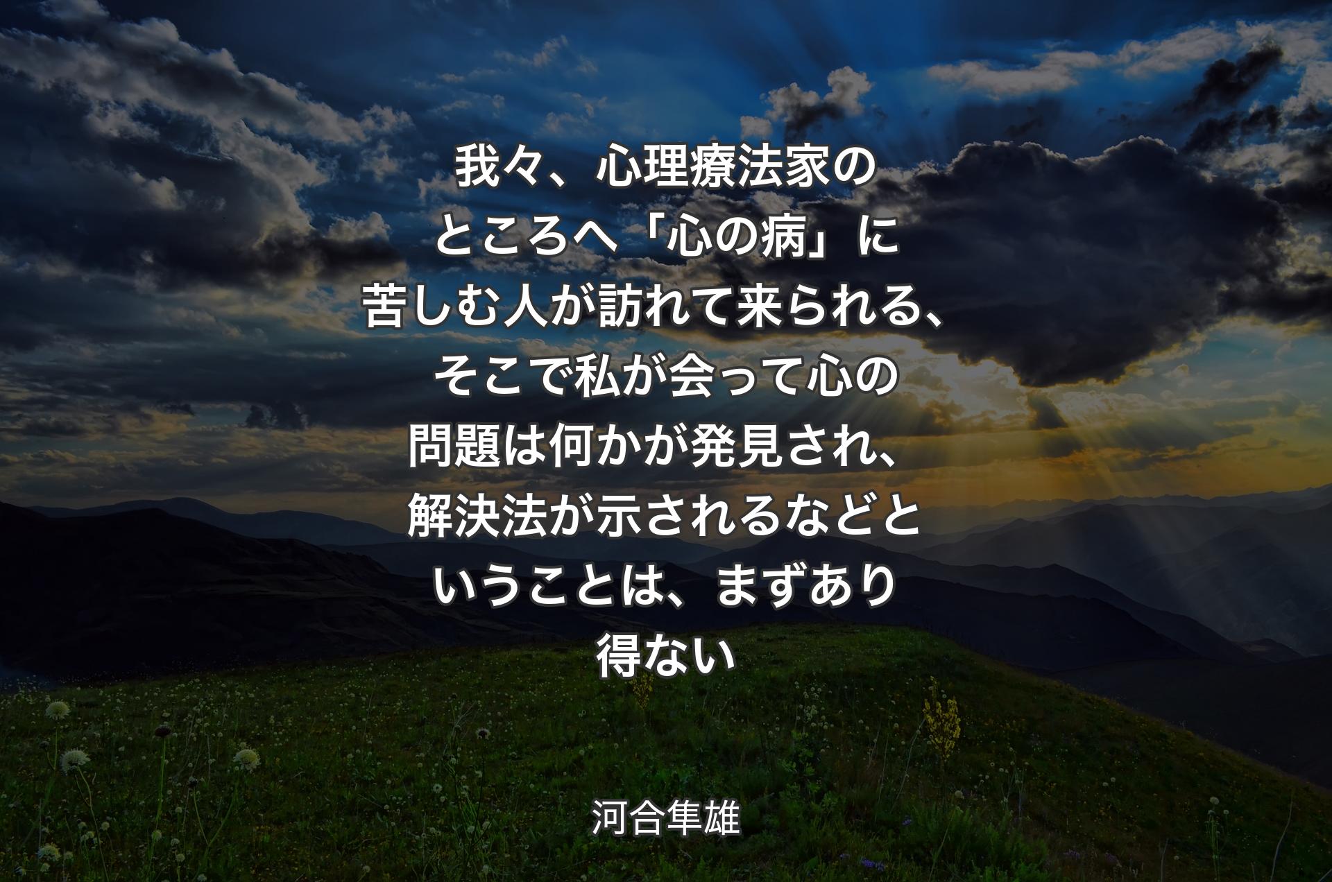 我々、心理療法家のところへ「心の病」に苦しむ人が訪れて来られる、そこで私が会って心の問題は何かが発見され、解決法が示されるなどということは、まずあり得ない - 河合隼雄