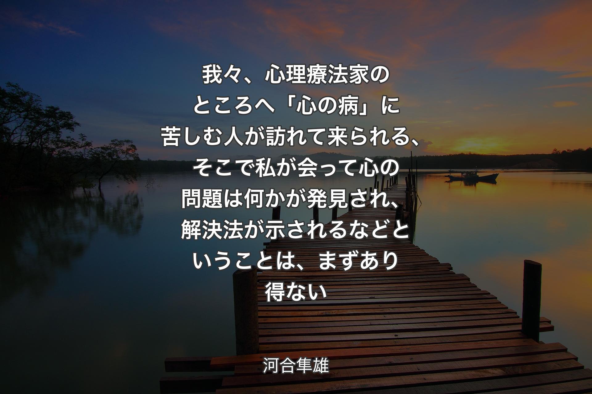 我々、心理療法家のところへ「心の病」に苦しむ人が訪れて来られる、そこで私が会って心の問題は何かが発見され、解決法が示されるなどということは、まずあり得ない - 河合隼雄