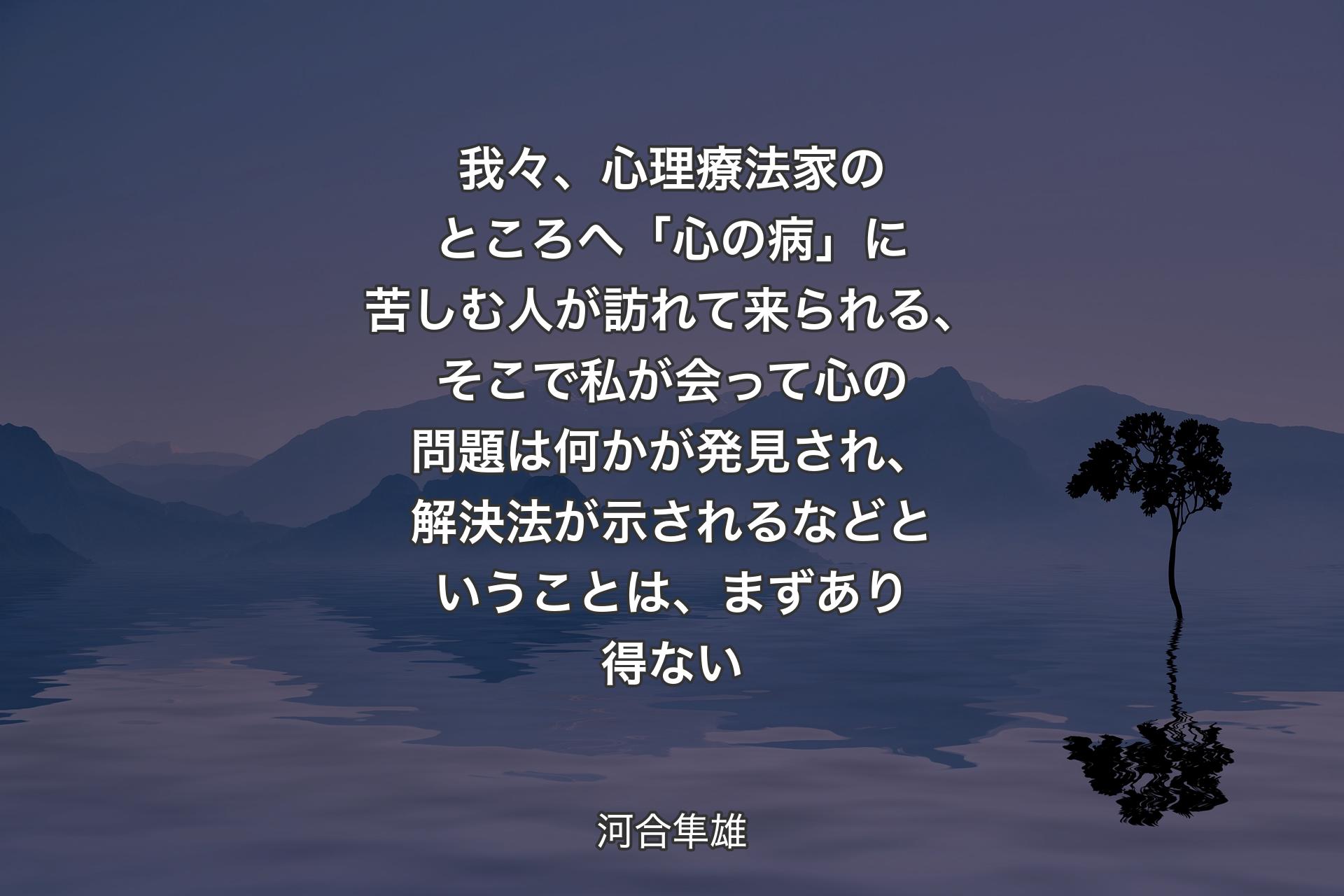 我々、心理療法家のところへ「心の病」に苦しむ人が訪れて来られる、そこで私が会って心の問題は何かが発見され、解決法が示されるなどということは、まずあり得ない - 河合隼雄