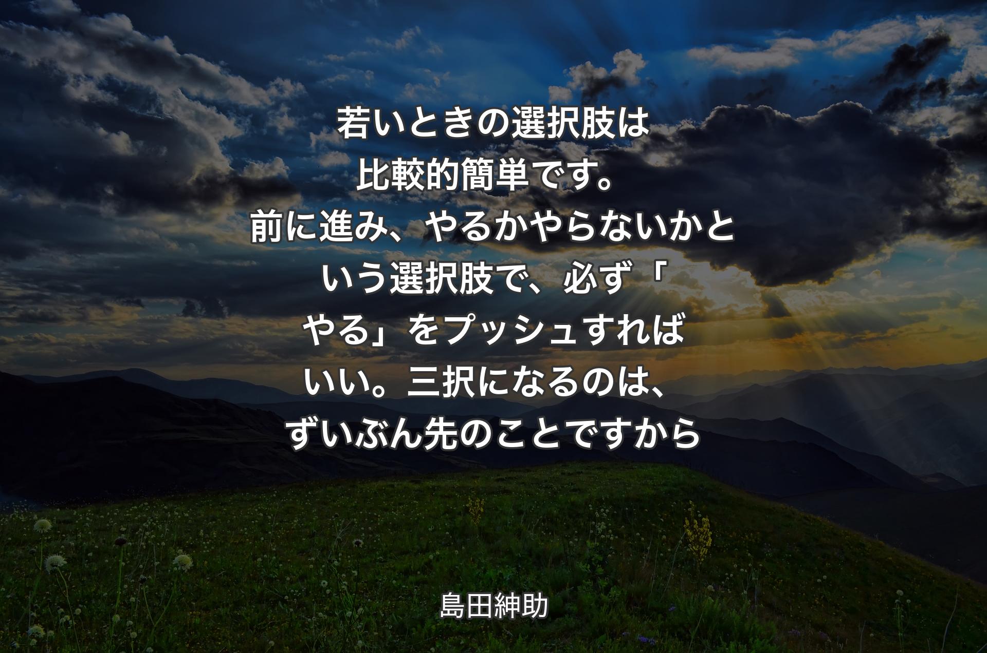 若いときの選択肢は比較的簡単です。前に進み、やるかやらないかという選択肢で、必ず「やる」をプッシュすればいい。三択になるのは、ずいぶん先のことですから - 島田紳助