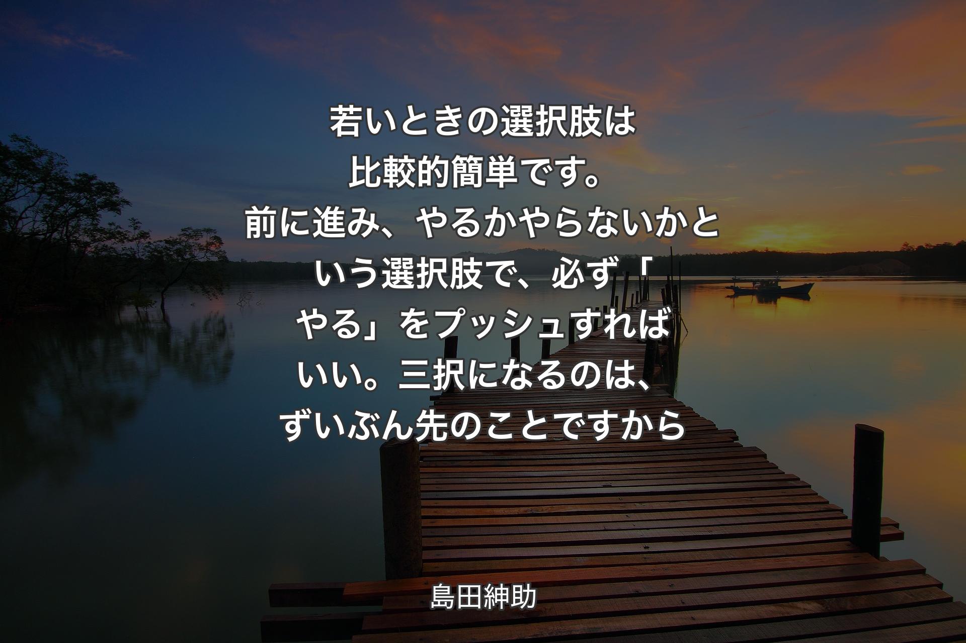 若いときの選択肢は比較的簡単です。前に進み、やるかやらないかという選択肢で、必ず「やる」をプッシュすればいい。三択になるのは、ずいぶん先のことですから - 島田紳助