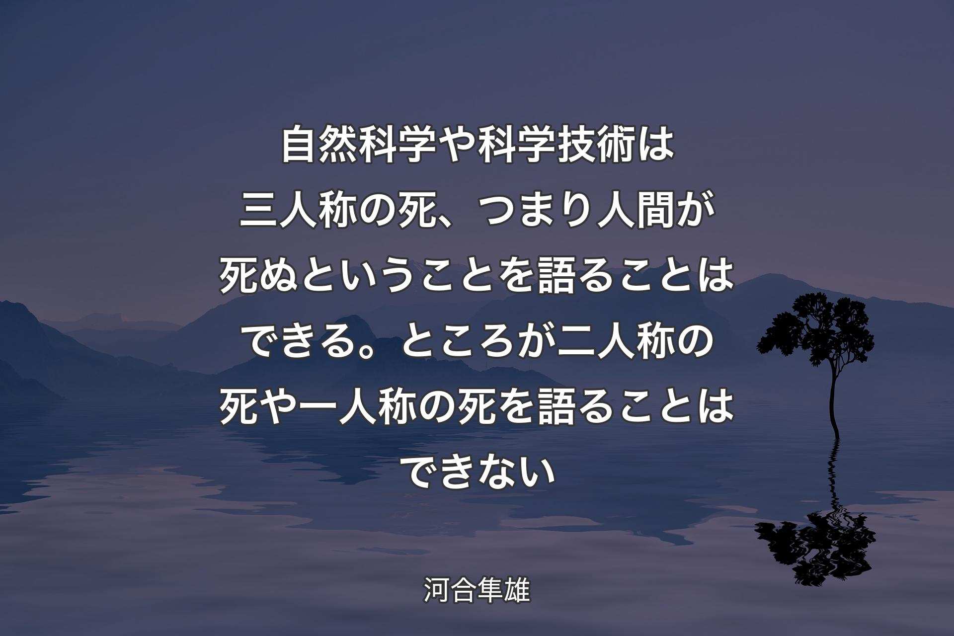 【背景4】自然科学や科学技術は三人称の死、つまり人間が死ぬということを語ることはできる。ところが二人称の死や一人称の死を語ることはできない - 河合隼雄