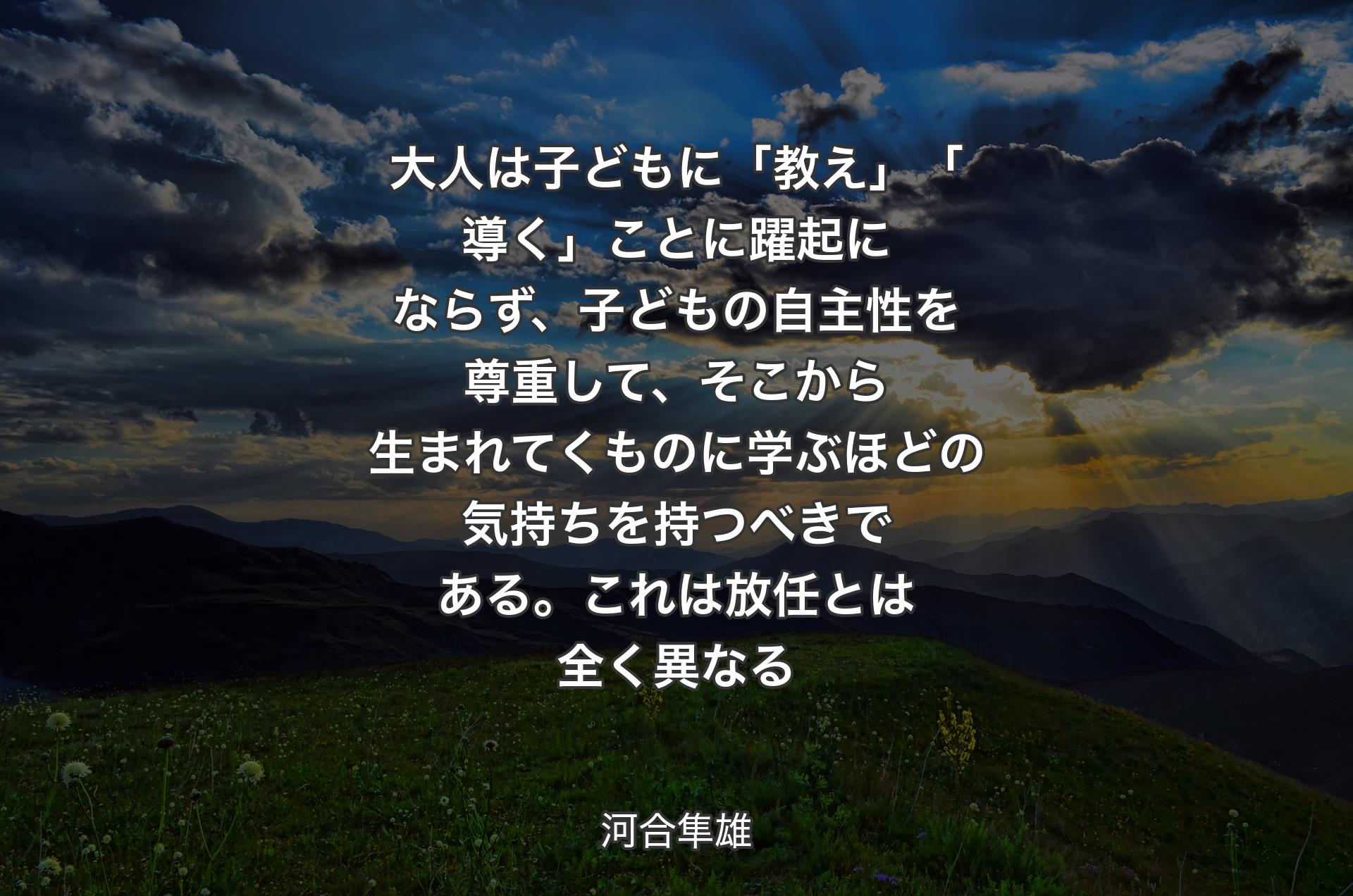 大人は子どもに「教え」「導く」ことに躍起にならず、子どもの自主性を尊重して、そこから生まれてくものに学ぶほどの気持ちを持つべきである。これは放任とは全く異なる - 河合隼雄