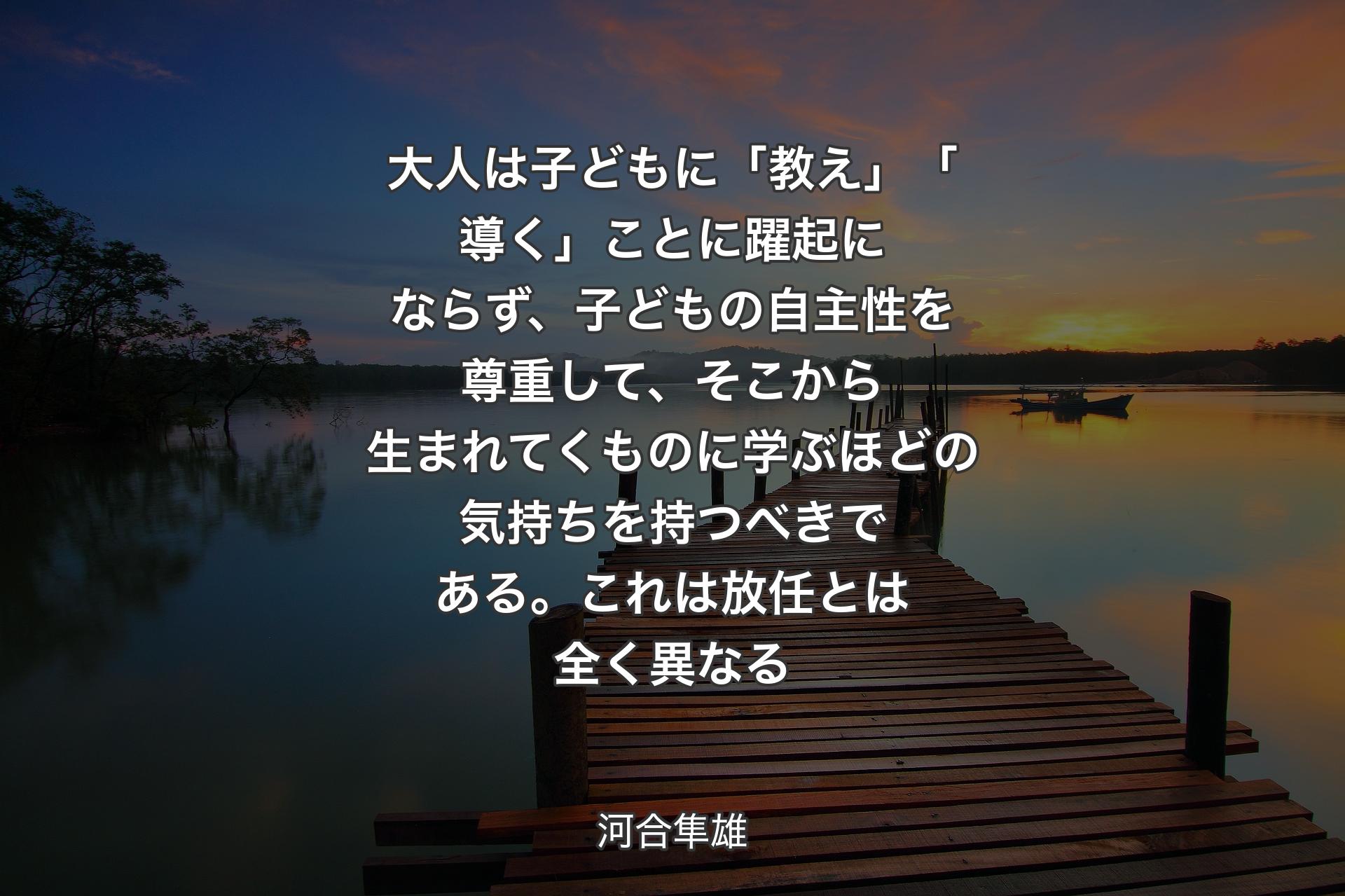 大人は子どもに「教え」「導く」ことに躍起にならず、子どもの自主性を尊重して、そこから生まれてくものに学ぶほどの気持ちを持つべきである。これは放任とは全く異なる - 河合隼雄