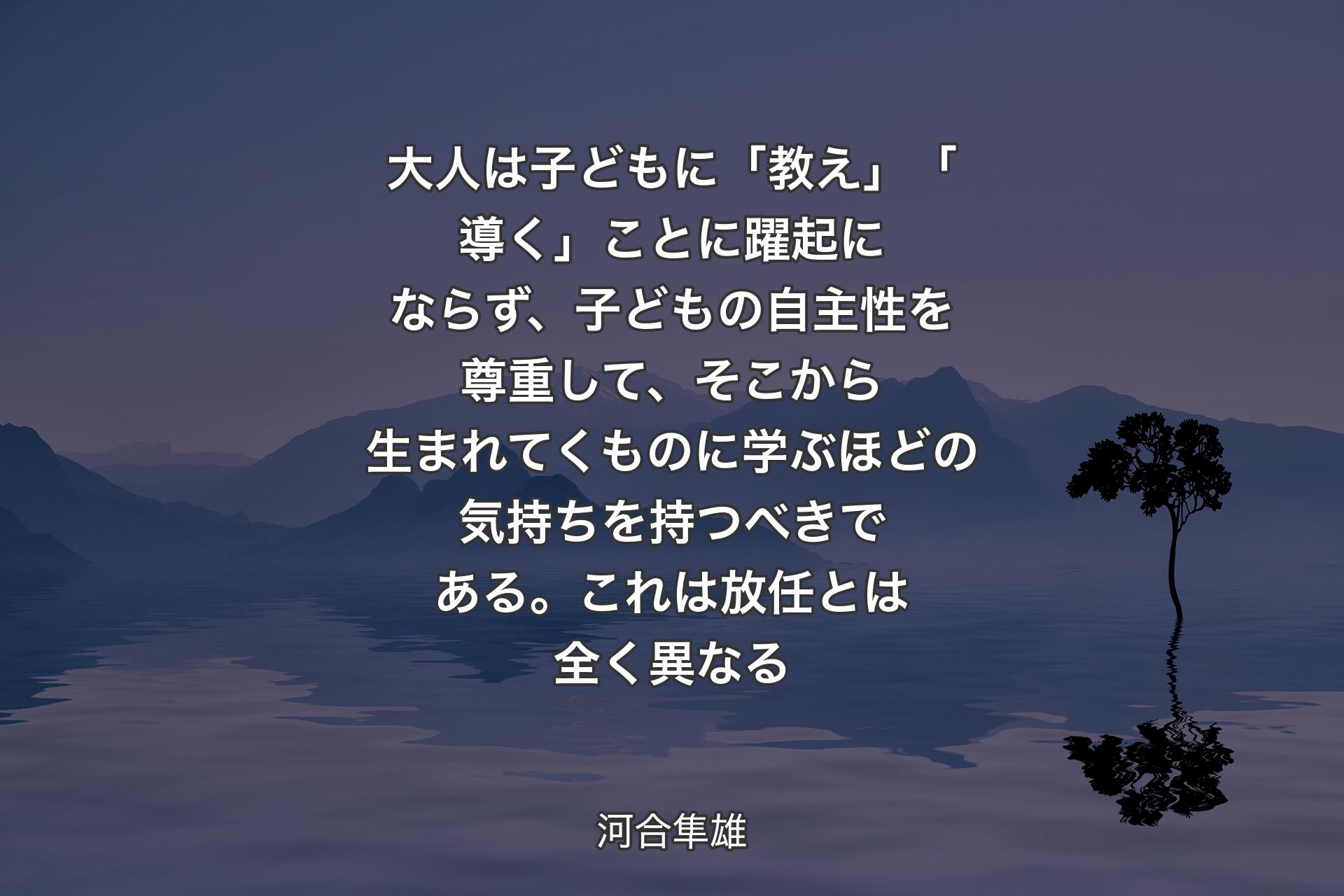 大人は子どもに「教え」「導く」ことに躍起にならず、子どもの自主性を尊重して、そこから生まれてくものに学ぶほどの気持ちを持つべきである。これは放任とは全く異なる - 河合隼雄