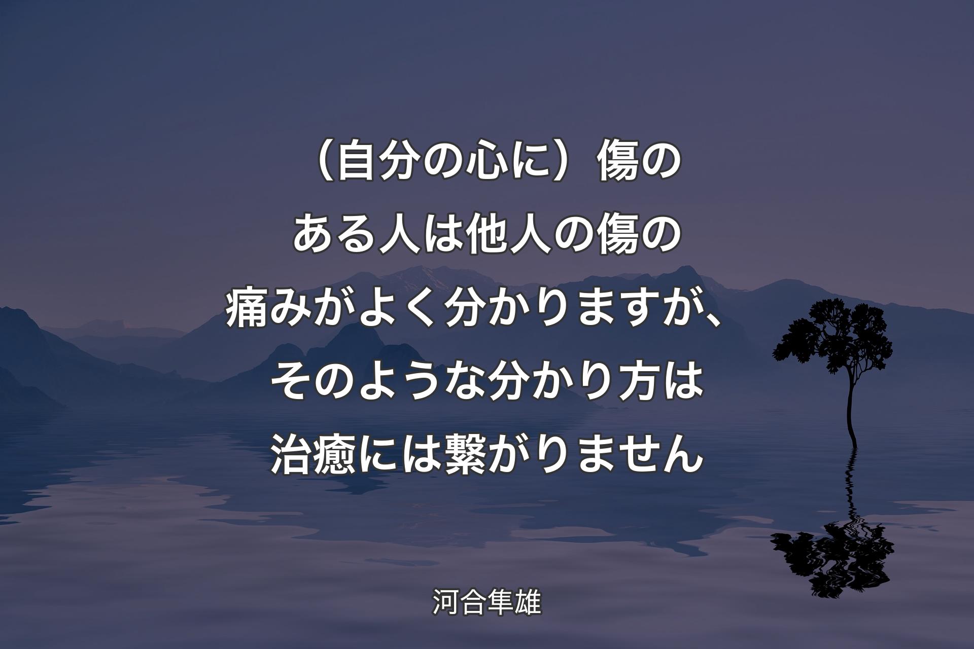 【背景4】（自分の心に）傷のある人は他人の傷の痛みがよく分かりますが、そのような分かり方は治癒には繋がりません - 河合隼雄