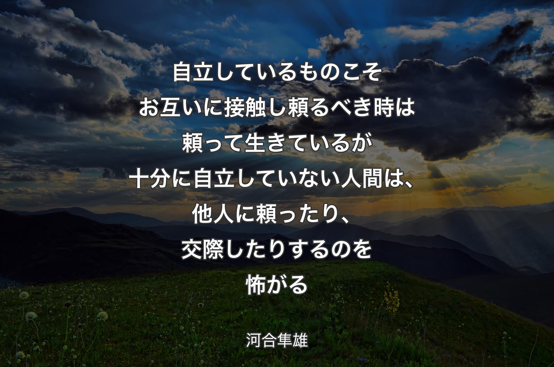 自立しているものこそお互いに接触し頼るべき時は頼って生きているが十分に自立していない人間は、他人に頼ったり、交際したりするのを怖がる - 河合隼雄