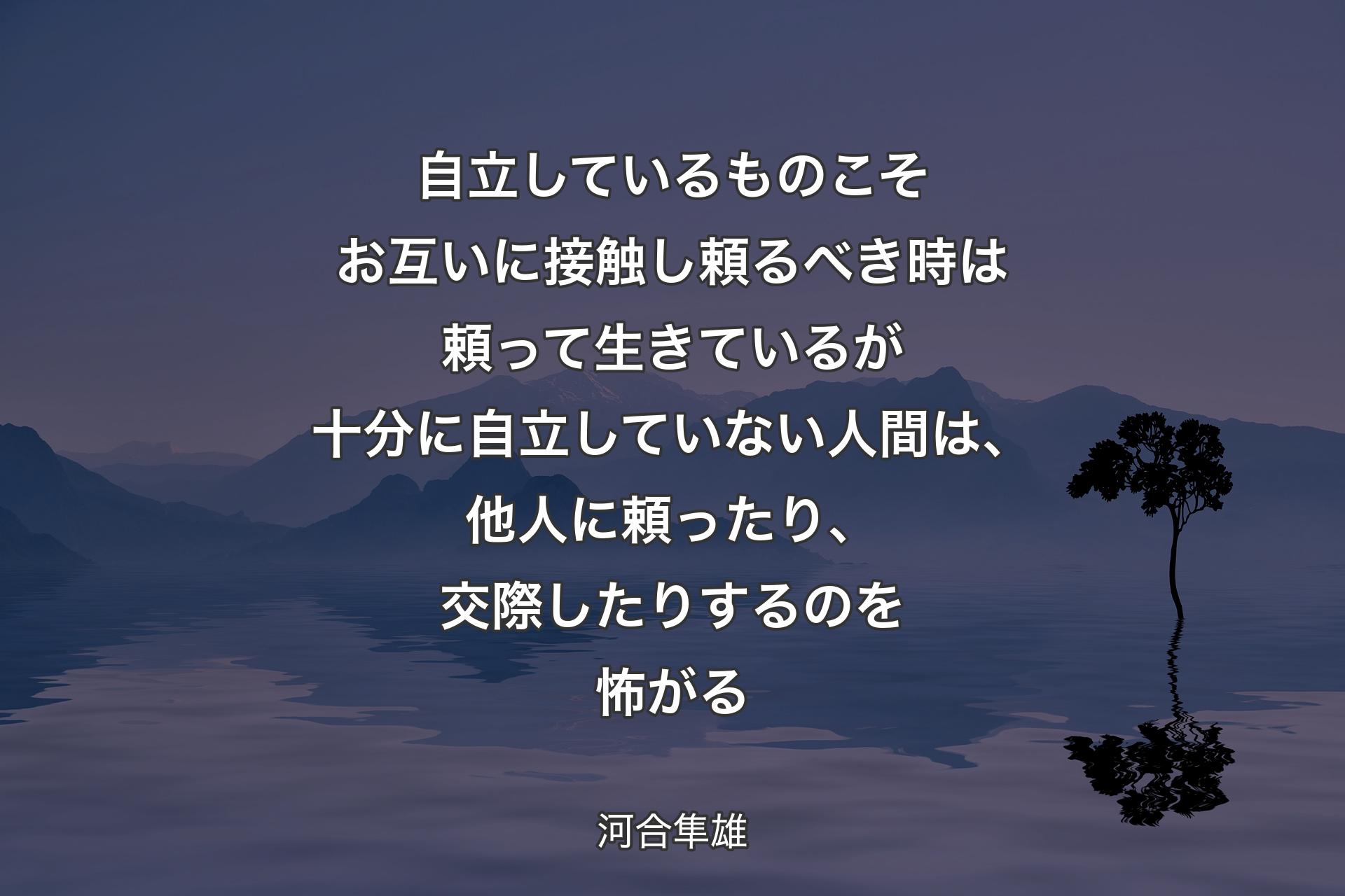 【背景4】自立しているものこそお互いに接触し頼るべき時は頼って生きているが十分に自立していない人間は、他人に頼ったり、交際したりするのを怖がる - 河合隼雄