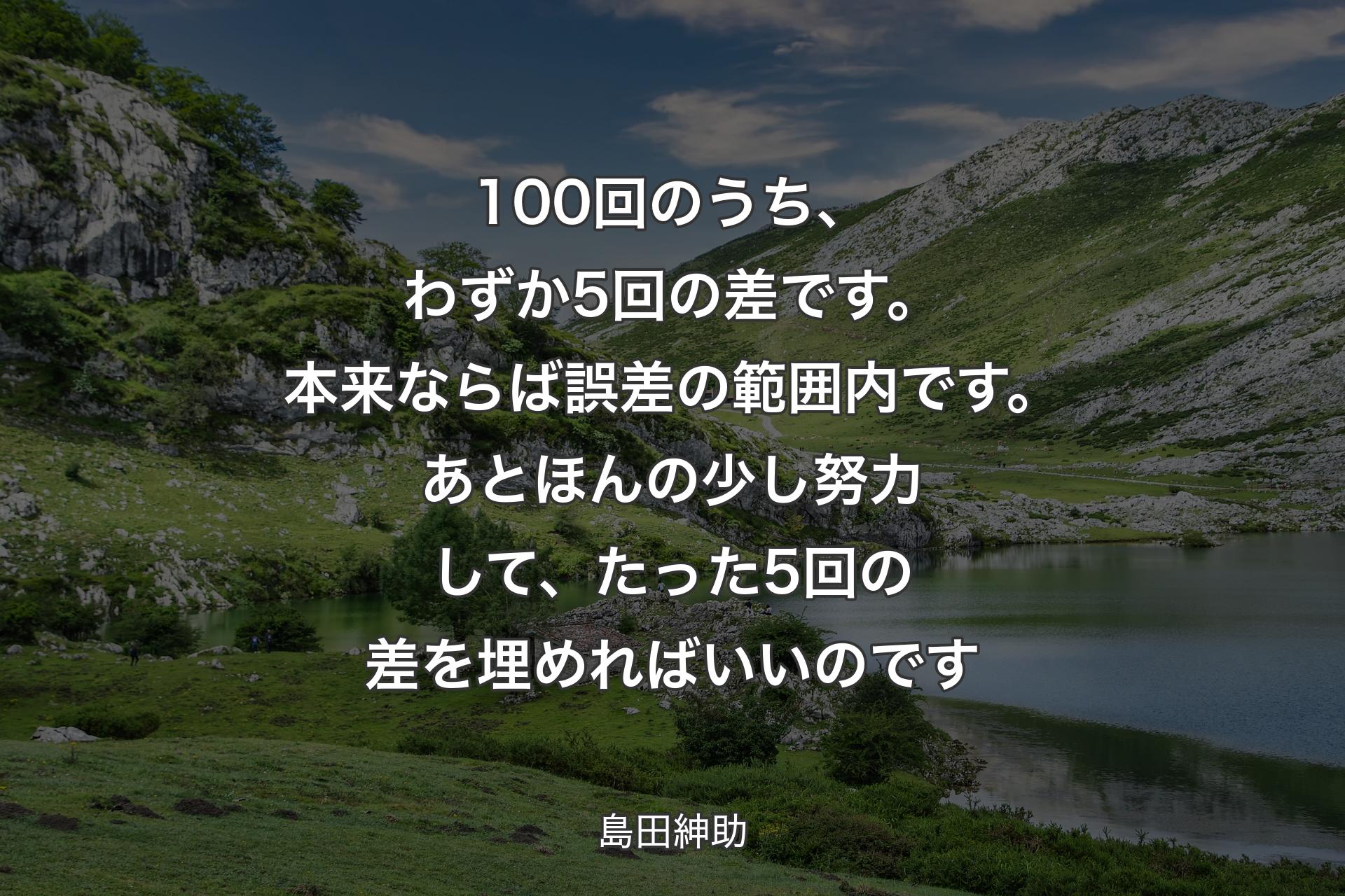 【背景1】100回のうち、わずか5回の差です。本来ならば誤差の範囲内です。あとほんの少し努力して、たった5回の差を埋めればいいのです - 島田紳助