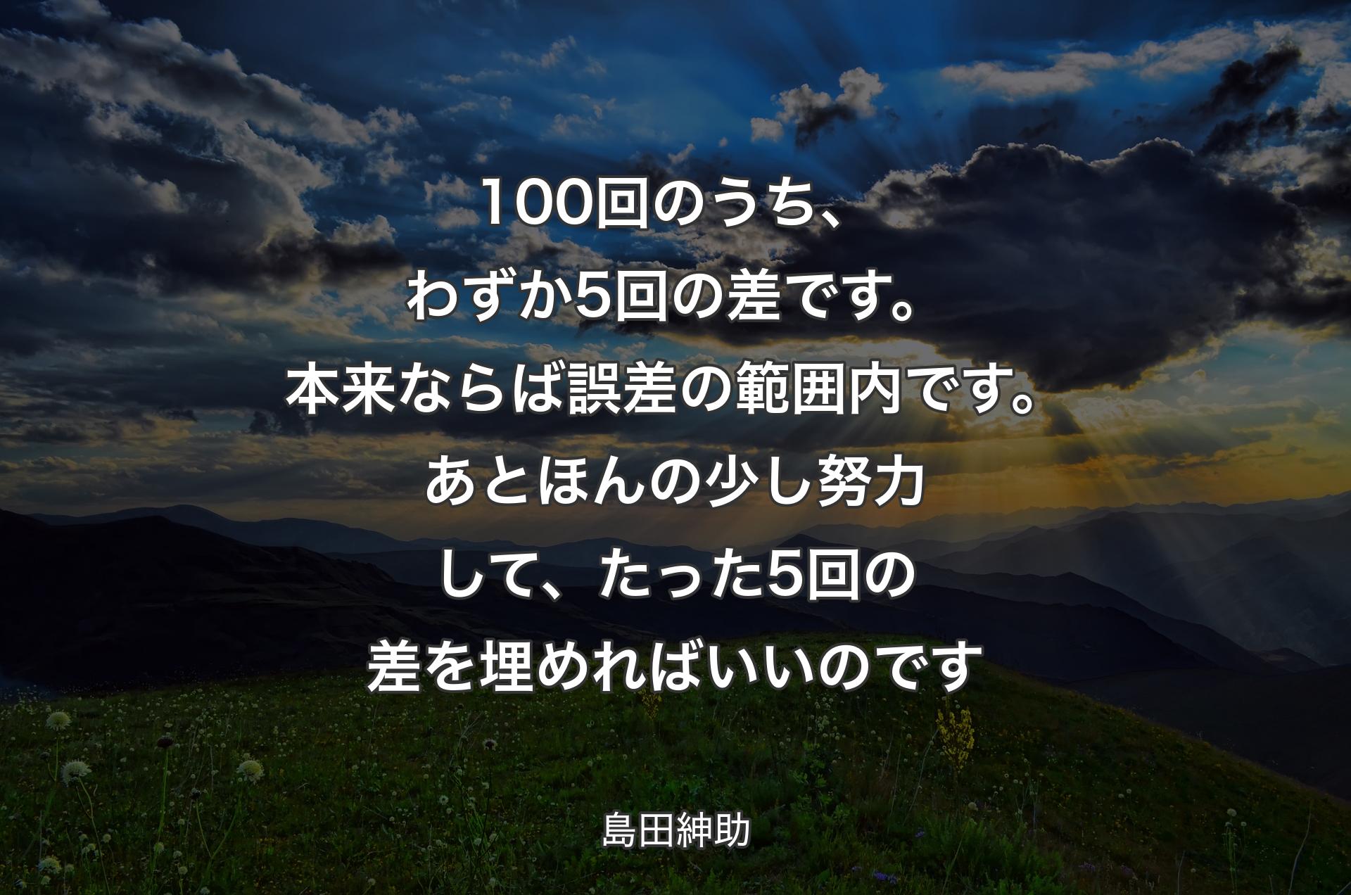 100回のうち、わずか5回の差です。本来ならば誤差の範囲内です。あとほんの少し努力して、たった5回の差を埋めればいいのです - 島田紳助