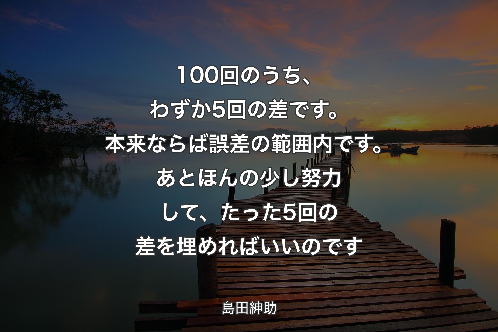 【背景3】100回のうち、わずか5回の差です。本来ならば誤差の範囲内です。あとほんの少し努力して、たった5回の差を埋めればいいのです - 島田紳助