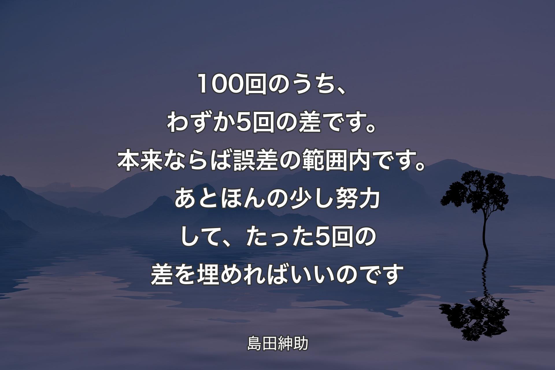 【背景4】100回のうち、わずか5回の差です。本来ならば誤差の範囲内です。あとほんの少し努力して、たった5回の差を埋めればいいのです - 島田紳助