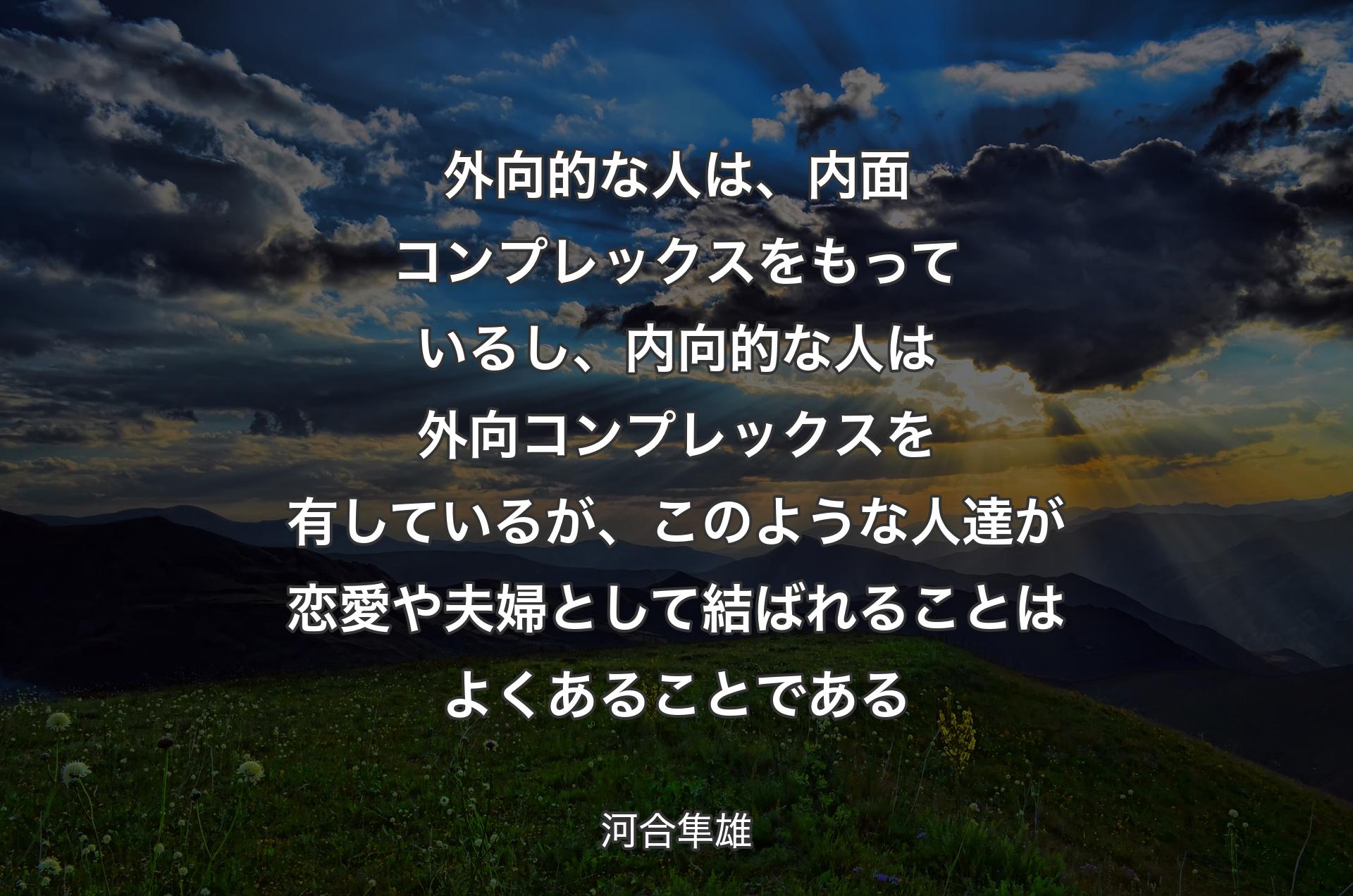 外向的な人は、内面コンプレックスをもっているし、内向的な人は外向コンプレックスを有しているが、このような人達が恋愛や夫婦として結ばれることはよくあることである - 河合隼雄