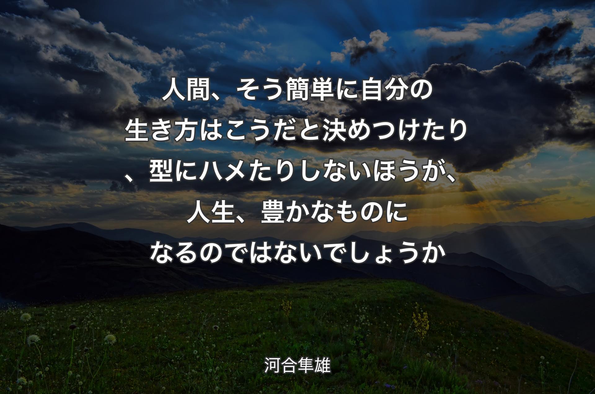 人間、そう簡単に自分の生き方はこうだと決めつけたり、型にハメたりしないほ�うが、人生、豊かなものになるのではないでしょうか - 河合隼雄