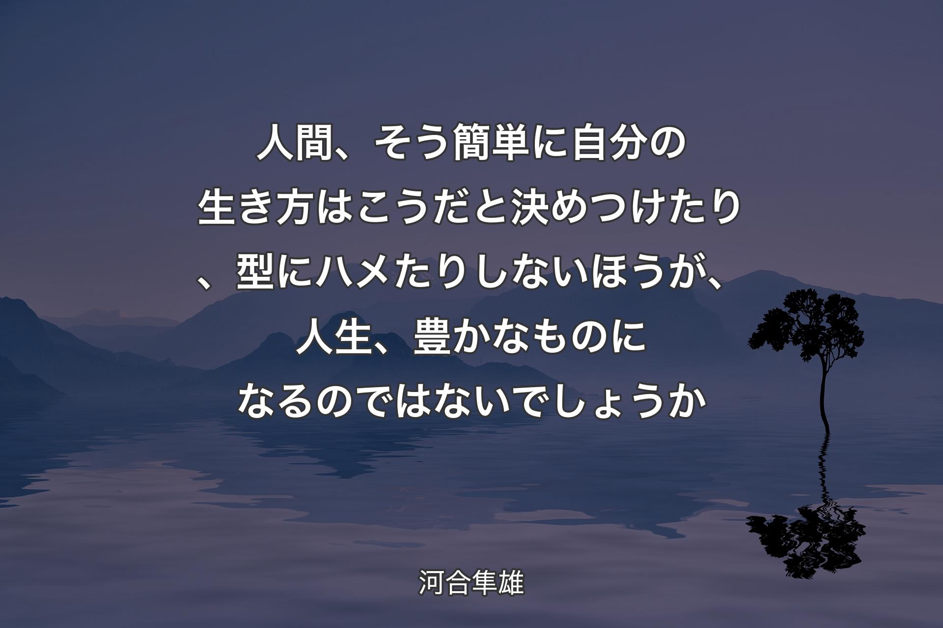 人間、そう簡単に自分の生き方はこうだと決めつけたり、型にハメたりしないほうが、人生、豊かなものになるのではないでしょうか - 河合隼雄