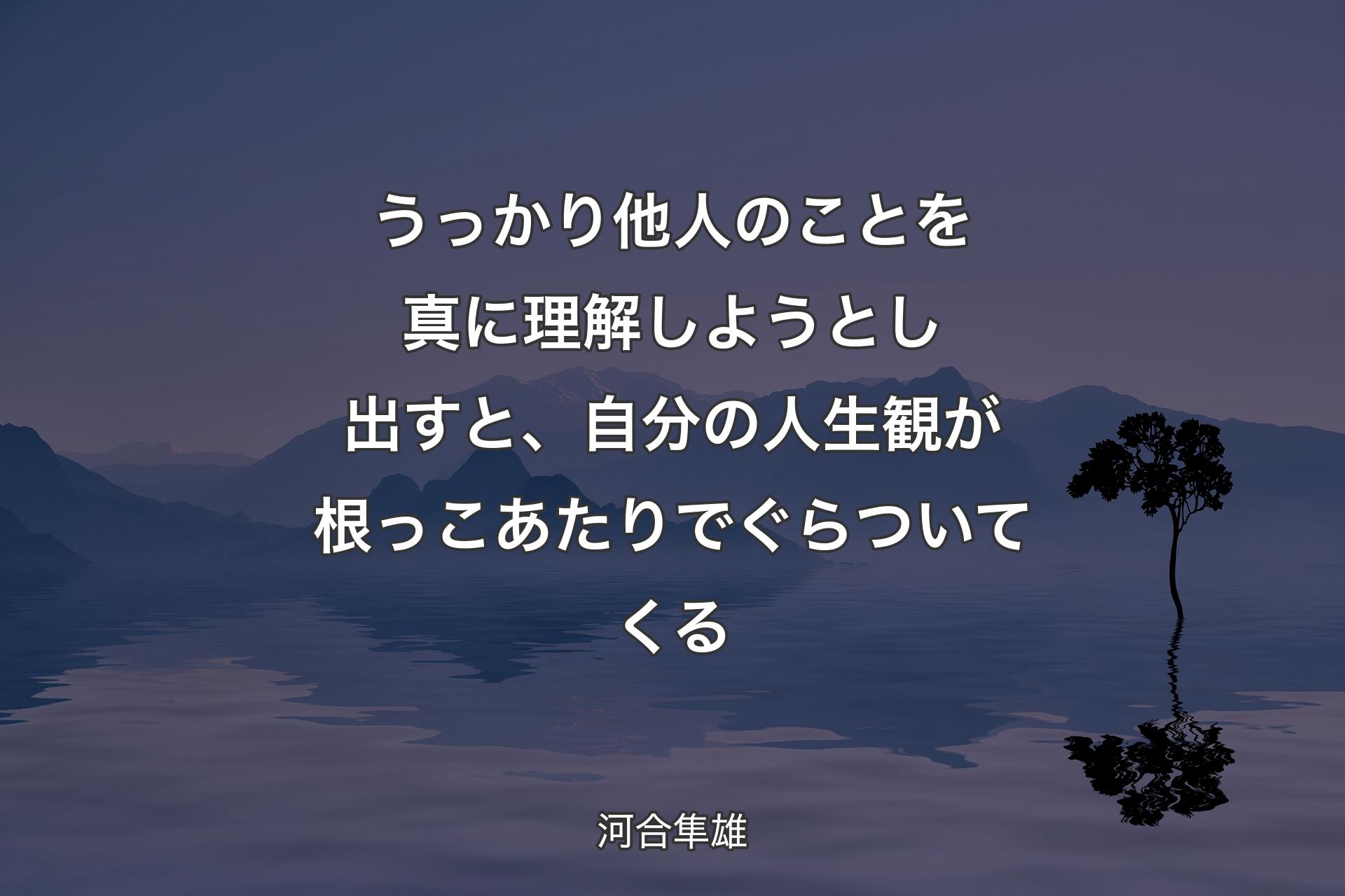 うっかり他人のことを真に理解しようとし出すと、自分の人生観が根っこあたりでぐらついてくる - 河合隼雄