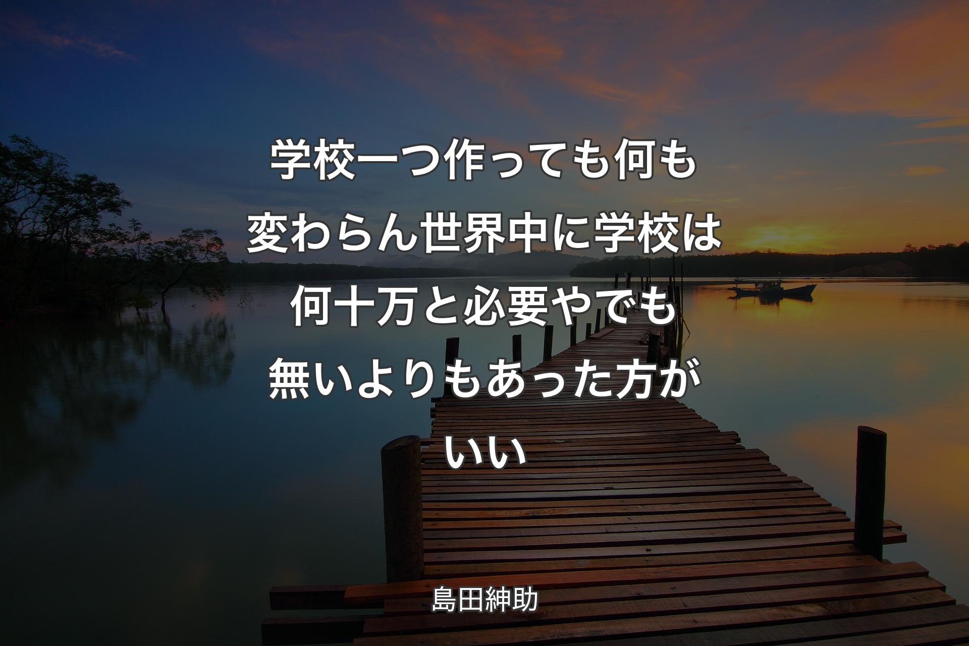 【背景3】学校一つ作っても何も変わらん 世界中に学校��は何十万と必要や でも無いよりもあった方がいい - 島田紳助
