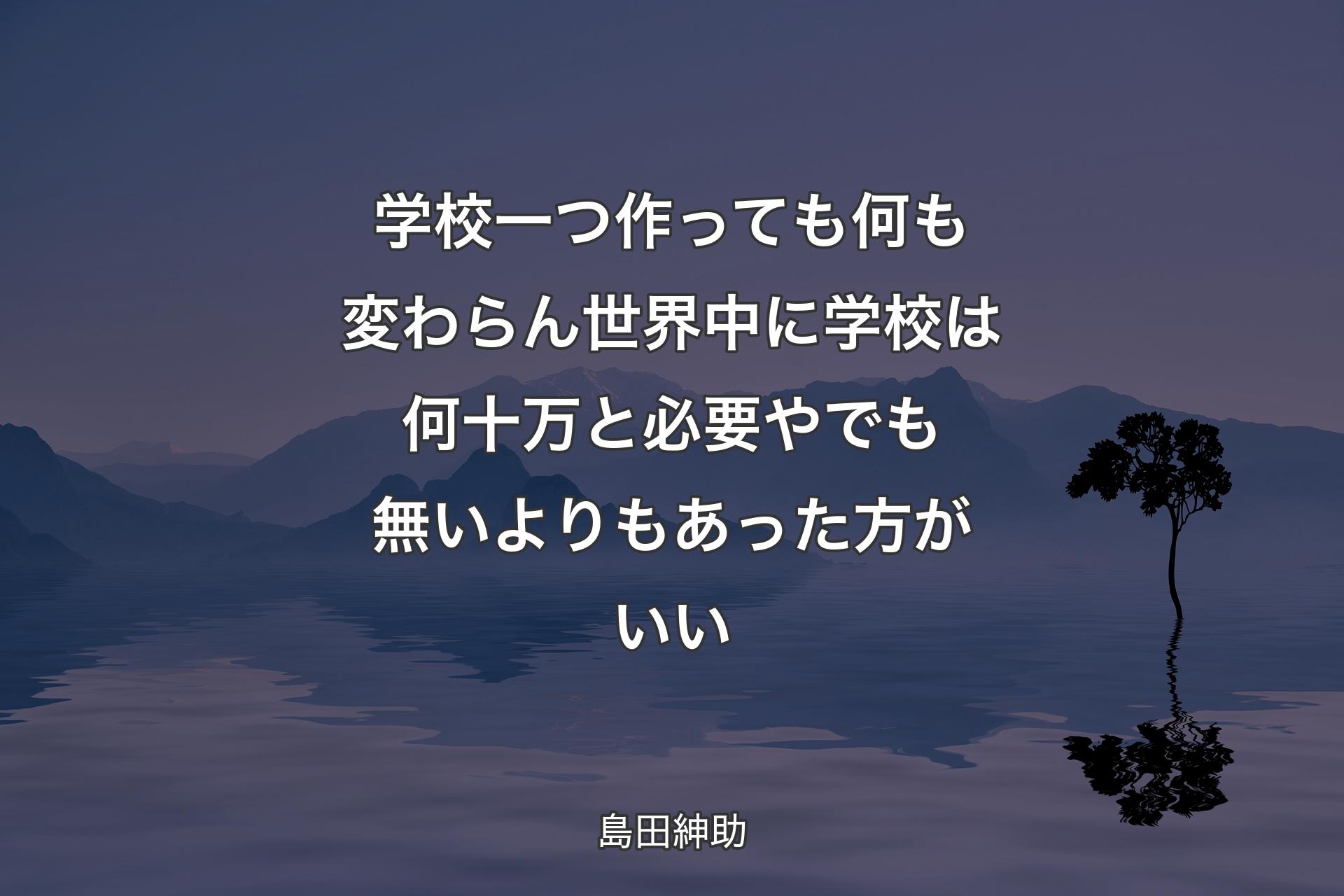 【背景4】学校一つ作っても何も変わらん 世界中に学校は何十万と必要や でも無いよりもあった方がいい - 島田紳助