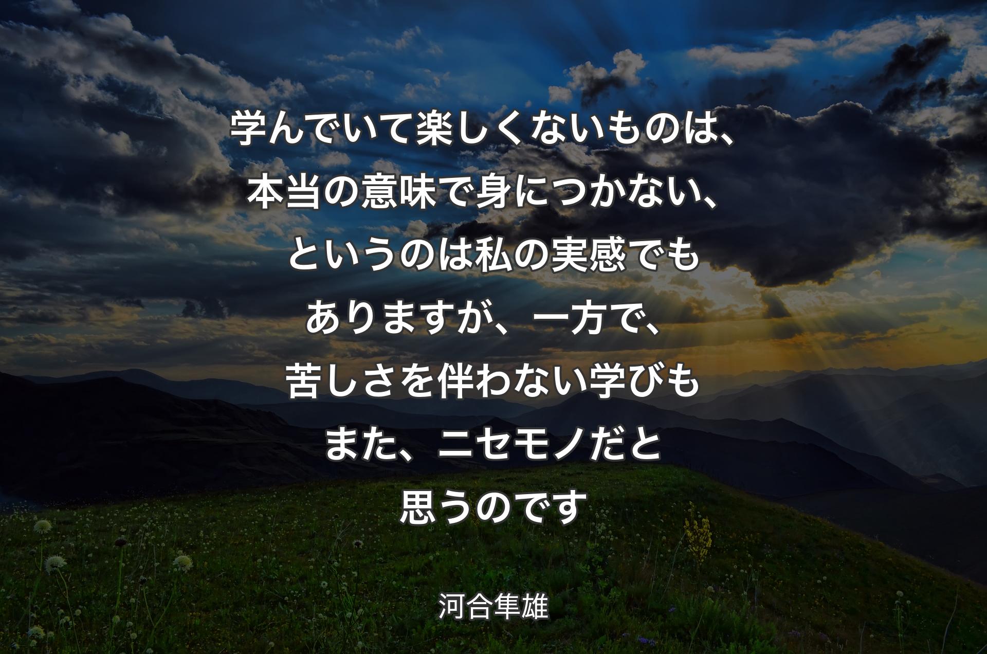 学んでいて楽しくないものは、本当の意味で身につかない、というのは私の実感でもありますが、一方で、苦しさを伴わない学びもまた、ニセモノだと思うのです - 河合隼雄