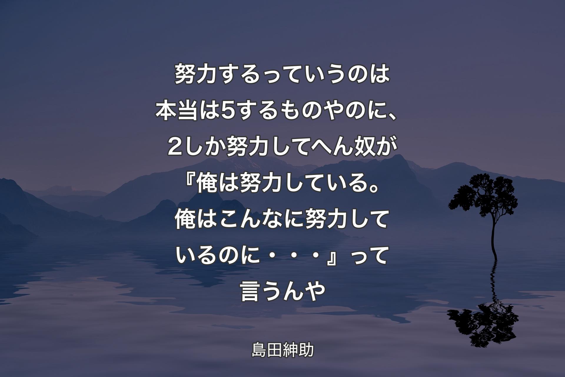 【背景4】努力するっていうのは本当は5するものやのに、2しか努力してへん奴が『俺は努力している。俺はこんなに努力しているのに・・・』って言うんや - 島田紳助